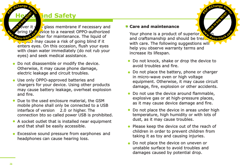 Health and SafetyCover it with glass membrane if necessary and bring the device to a nearest OPPO-authorized service center for maintenance. The liquid of the LCD may cause a risk of going blind if it enters eyes. On this occasion, flush your eyes with clean water immediately (do not rub your eyes) and seek medical assistance.  Do not disassemble or modify the device. Otherwise, it may cause phone damage, electric leakage and circuit troubles.Use only OPPO-approved batteries and chargers for your device. Using other products may cause battery leakage, overheat explosion and fire. Care and maintenanceYour phone is a product of superior design and craftsmanship and should be treated with care. The following suggestions will help you observe warranty terms and increase its lifespan.Do not knock, shake or drop the device to avoid troubles and fire.Do not place the battery, phone or charger in micro-wave oven or high voltage equipment. Otherwise, it may cause circuit damage, fire, explosion or other accidents. Do not use the device around flammable, explosive gas or at high-pressure places, as it may cause device damage and fire.Do not place the device in areas under high temperature, high humidity or with lots of dust, as it may cause troubles. Please keep the device out of the reach of children in order to prevent children from taking it as toy and causing injuries.Do not place the device on uneven or unstable surface to avoid troubles and damages caused by potential drop. 38Due to the used enclosure material, the GSM mobile phone shall only be connected to a USBinterface of version   or higher. The connection bto so called power USB is prohibited. 2.0A socket outlet that is installed near equipmentand that shall be easily accessible.Excessive sound pressure from earphones and headphones can cause hearing loss.   Click to buy NOW!PDF-XChange Viewerwww.docu-track.comClick to buy NOW!PDF-XChange Viewerwww.docu-track.com