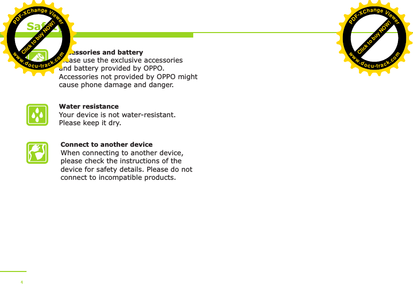 Accessories and batteryPlease use the exclusive accessories and battery provided by OPPO. Accessories not provided by OPPO might cause phone damage and danger.Water resistance Your device is not water-resistant. Please keep it dry.Connect to another deviceWhen connecting to another device, please check the instructions of the device for safety details. Please do not connect to incompatible products. Safety4Click to buy NOW!PDF-XChange Viewerwww.docu-track.comClick to buy NOW!PDF-XChange Viewerwww.docu-track.com