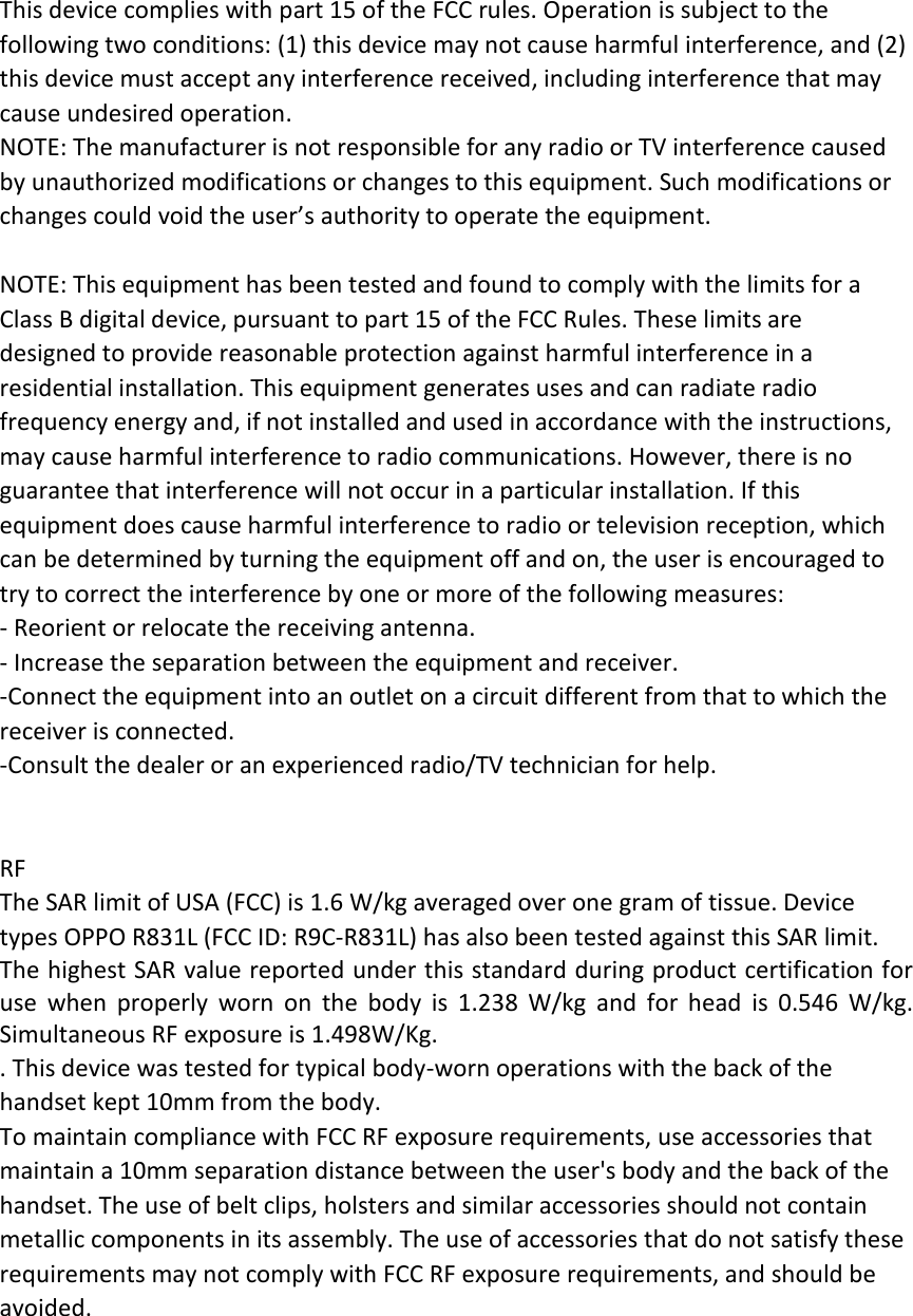 This device complies with part 15 of the FCC rules. Operation is subject to the following two conditions: (1) this device may not cause harmful interference, and (2) this device must accept any interference received, including interference that may cause undesired operation. NOTE: The manufacturer is not responsible for any radio or TV interference caused by unauthorized modifications or changes to this equipment. Such modifications or changes could void the user’s authority to operate the equipment.  NOTE: This equipment has been tested and found to comply with the limits for a Class B digital device, pursuant to part 15 of the FCC Rules. These limits are designed to provide reasonable protection against harmful interference in a residential installation. This equipment generates uses and can radiate radio frequency energy and, if not installed and used in accordance with the instructions, may cause harmful interference to radio communications. However, there is no guarantee that interference will not occur in a particular installation. If this equipment does cause harmful interference to radio or television reception, which can be determined by turning the equipment off and on, the user is encouraged to try to correct the interference by one or more of the following measures: ‐ Reorient or relocate the receiving antenna. ‐ Increase the separation between the equipment and receiver. ‐Connect the equipment into an outlet on a circuit different from that to which the receiver is connected. ‐Consult the dealer or an experienced radio/TV technician for help.   RF The SAR limit of USA (FCC) is 1.6 W/kg averaged over one gram of tissue. Device types OPPO R831L (FCC ID: R9C‐R831L) has also been tested against this SAR limit. The highest SAR value reported under this standard during product certification for use when properly worn on the body is 1.238 W/kg and for head is 0.546 W/kg. Simultaneous RF exposure is 1.498W/Kg. . This device was tested for typical body‐worn operations with the back of the handset kept 10mm from the body. To maintain compliance with FCC RF exposure requirements, use accessories that maintain a 10mm separation distance between the user&apos;s body and the back of the handset. The use of belt clips, holsters and similar accessories should not contain metallic components in its assembly. The use of accessories that do not satisfy these requirements may not comply with FCC RF exposure requirements, and should be avoided.  