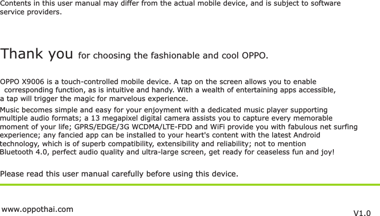 Contents in this user manual may differ from the actual mobile device, and is subject to softwareservice providers.Music becomes simple and easy for your enjoyment with a dedicated music player supportingmultiple audio formats; a 13 megapixel digital camera assists you to capture every memorablemoment of your life; GPRS/EDGE/3G WCDMA/LTE-FDD and WiFi provide you with fabulous net surfing experience; any fancied app can be installed to your heart&apos;s content with the latest Androidtechnology, which is of superb compatibility, extensibility and reliability; not to mention Bluetooth 4.0, perfect audio quality and ultra-large screen, get ready for ceaseless fun and joy!Please read this user manual carefully before using this device.Thank you for choosing the fashionable and cool OPPO.OPPO X9006 is a touch-controlled mobile device. A tap on the screen allows you to enable corresponding function, as is intuitive and handy. With a wealth of entertaining apps accessible,  a tap will trigger the magic for marvelous experience.V1.0www.oppothai.com