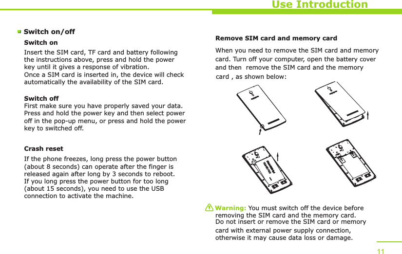 Use Introduction11Switch on/off Switch onInsert the SIM card, TF card and battery following the instructions above, press and hold the power key until it gives a response of vibration. Once a SIM card is inserted in, the device will check automatically the availability of the SIM card.Switch offFirst make sure you have properly saved your data.Press and hold the power key and then select power off in the pop-up menu, or press and hold the power key to switched off.Remove SIM card and memory card W  hen you need to remove the SIM card and memorycard. Turn off your computer, open the    battery cover card , as shown below:Warning: You must switch off the device before removing the SIM card and the memory card. Do not insert or remove the SIM card or memory card with external power supply connection, otherwise it may cause data loss or damage. Crash resetIf the phone freezes, long press the power button (about 8 seconds) can operate after the finger is released again after long by 3 seconds to reboot.If you long press the power button for too long (about 15 seconds), you need to use the USB connection to activate the machine.   and then  remove the SIM card and the memory  