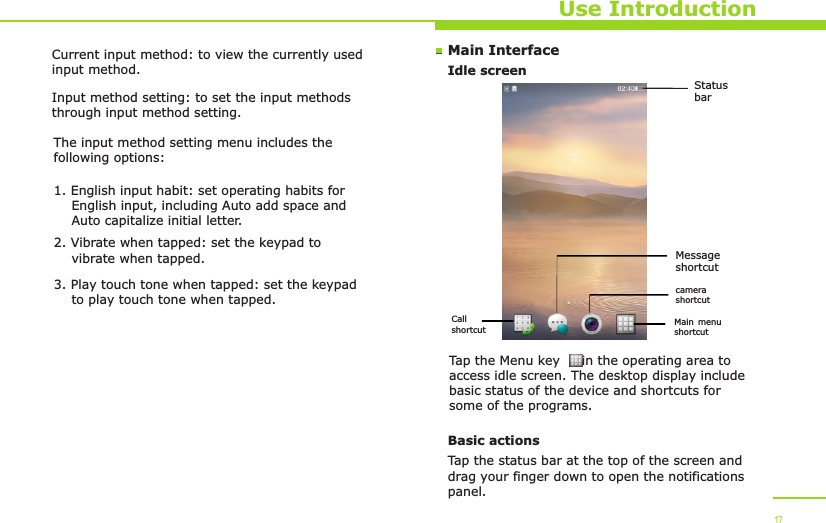 Main InterfaceIdle screenUse IntroductionTap the Menu key     in the operating area to access idle screen. The desktop display include basic status of the device and shortcuts for some of the programs. Basic actionsTap the status bar at the top of the screen and drag your finger down to open the notifications panel. 17Current input method: to view the currently used input method.Input method setting: to set the input methods through input method setting.The input method setting menu includes the following options:1. English input habit: set operating habits for     English input, including Auto add space and     Auto capitalize initial letter.2. Vibrate when tapped: set the keypad to     vibrate when tapped.3. Play touch tone when tapped: set the keypad     to play touch tone when tapped.Status barCall shortcut Main menu shortcutcamera shortcutMessage shortcut