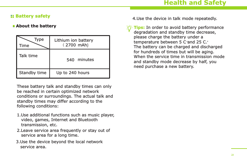 Battery safetyAbout the batteryHealth and SafetyTypeTimeTalk timeStandby timeLithium ion battery(  mAh)2700 minutes540Up to 240 hoursThese battery talk and standby times can only be reached in certain optimized network conditions or surroundings. The actual talk and standby times may differ according to the following conditions:1.Use additional functions such as music player,    video, games, Internet and Bluetooth    transmission, etc.2.Leave service area frequently or stay out of    service area for a long time.3.Use the device beyond the local network    service area.4.Use the device in talk mode repeatedly.Tips: In order to avoid battery performance degradation and standby time decrease, please charge the battery under a temperature between 5 C and 25 C. The battery can be charged and discharged for hundreds of times but will be aging. When the service time in transmission mode and standby mode decrease by half, you need purchase a new battery. 31