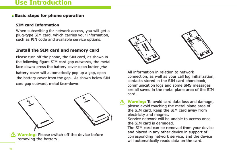 Use IntroductionWarning: Please switch off the device before removing the battery.Warning: To avoid card data loss and damage, please avoid touching the metal plane area of the SIM card. Keep the SIM card away from electricity and magnet. Service network will be unable to access once the SIM card is damaged. The SIM card can be removed from your device and placed in any other device in support of corresponding network service, and the device will automatically reads data on the card. Basic steps for phone operation SIM card Information            When subscribing for network access, you will get a plug-type SIM card, which carries your information, such as PIN code and available service options.Install the SIM card and memory card    All information in relation to network connection, as well as your call log initialization, contacts stored in the SIM card phonebook, communication logs and some SMS messages are all saved in the metal plane area of the SIM card.10Please turn off the phone, the SIM card, as shown inthe following figure SIM card gap outwards, the metalface down: press the battery cover open butten ,the battery cover will automatically pop up a gap, open the battery cover from the gap.  As shown below SIMcard gap outward, metal face-down: