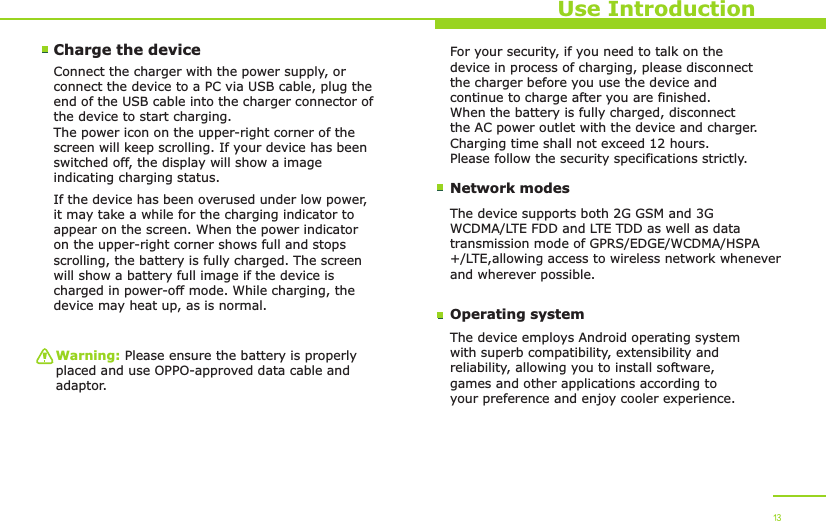 Use IntroductionCharge the device Connect the charger with the power supply, or connect the device to a PC via USB cable, plug the end of the USB cable into the charger connector of the device to start charging. The power icon on the upper-right corner of the screen will keep scrolling. If your device has been switched off, the display will show a image indicating charging status. If the device has been overused under low power,it may take a while for the charging indicator to appear on the screen. When the power indicator on the upper-right corner shows full and stops scrolling, the battery is fully charged. The screen will show a battery full image if the device is charged in power-off mode. While charging, the device may heat up, as is normal. Warning: Please ensure the battery is properly placed and use OPPO-approved data cable and adaptor. Network modesFor your security, if you need to talk on the device in process of charging, please disconnect the charger before you use the device and continue to charge after you are finished. When the battery is fully charged, disconnect the AC power outlet with the device and charger. Charging time shall not exceed 12 hours. Please follow the security specifications strictly.The device supports both 2G GSM and 3G WCDMA/LTE FDD and LTE TDD as well as data transmission mode of GPRS/EDGE/WCDMA/HSPA  +/LTE,allowing access to wireless network whenever   and wherever possible. Operating systemThe device employs Android operating system with superb compatibility, extensibility and reliability, allowing you to install software, games and other applications according to your preference and enjoy cooler experience. 13