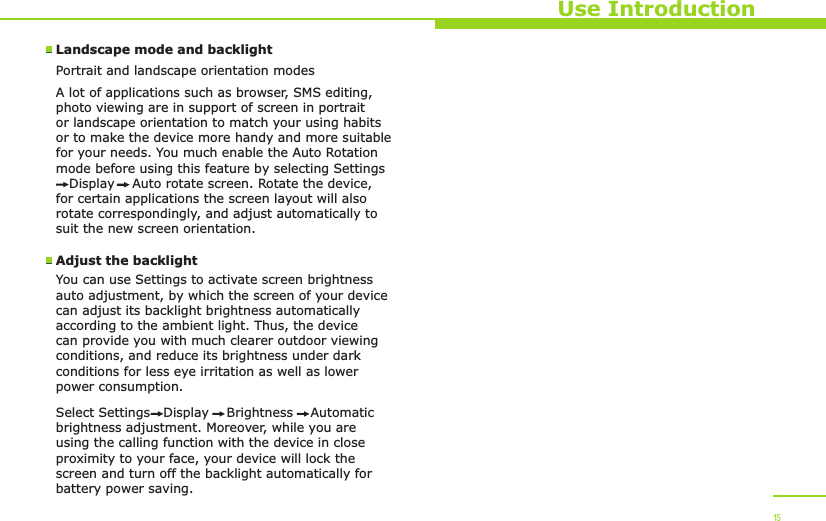 Use Introduction15Landscape mode and backlightPortrait and landscape orientation modesA lot of applications such as browser, SMS editing, photo viewing are in support of screen in portrait or landscape orientation to match your using habits or to make the device more handy and more suitable for your needs. You much enable the Auto Rotation mode before using this feature by selecting Settings   Display    Auto rotate screen. Rotate the device, for certain applications the screen layout will also rotate correspondingly, and adjust automatically to suit the new screen orientation. Adjust the backlightYou can use Settings to activate screen brightness auto adjustment, by which the screen of your device can adjust its backlight brightness automatically according to the ambient light. Thus, the device can provide you with much clearer outdoor viewing conditions, and reduce its brightness under dark conditions for less eye irritation as well as lower power consumption. Select Settings   Display    Brightness    Automatic brightness adjustment. Moreover, while you are using the calling function with the device in close proximity to your face, your device will lock the screen and turn off the backlight automatically for battery power saving.