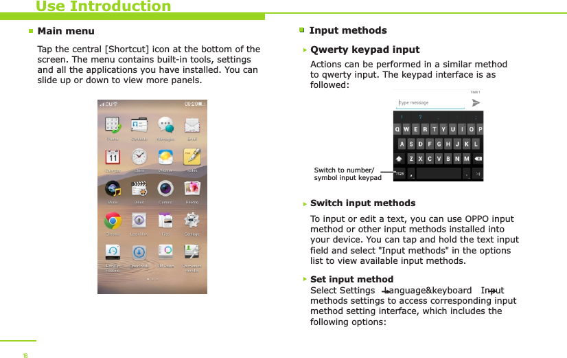 Main menu Input methodsUse IntroductionTap the central [Shortcut] icon at the bottom of the screen. The menu contains built-in tools, settings and all the applications you have installed. You can slide up or down to view more panels. 18Qwerty keypad inputActions can be performed in a similar method to qwerty input. The keypad interface is as followed:Switch input methodsTo input or edit a text, you can use OPPO input method or other input methods installed into your device. You can tap and hold the text input field and select &quot;Input methods&quot; in the options list to view available input methods. Switch to number/symbol input keypadSet input methodSelect Settings   Language&amp;keyboard   Input methods settings to access corresponding input method setting interface, which includes the following options: