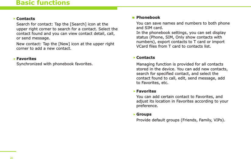 Basic functionsContactsSearch for contact: Tap the [Search] icon at the upper right corner to search for a contact. Select thecontact found and you can view contact detail, call, or send message. New contact: Tap the [New] icon at the upper right corner to add a new contact.Favorites Synchronized with phonebook favorites.ContactsManaging function is provided for all contacts stored in the device. You can add new contacts, search for specified contact, and select the contact found to call, edit, send message, add to Favorites, etc. FavoritesYou can add certain contact to Favorites, and adjust its location in Favorites according to your preference.Groups Provide default groups (Friends, Family, VIPs). You can save names and numbers to both phone and SIM card.In the phonebook settings, you can set display status (Phone, SIM, Only show contacts with numbers), export contacts to T card or import VCard files from T card to contacts list.Phonebook20