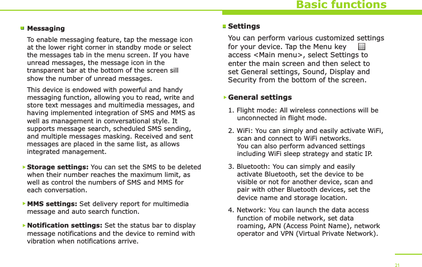Basic functionsMessagingTo enable messaging feature, tap the message icon at the lower right corner in standby mode or select the messages tab in the menu screen. If you have unread messages, the message icon in the transparent bar at the bottom of the screen sill show the number of unread messages.This device is endowed with powerful and handy messaging function, allowing you to read, write and store text messages and multimedia messages, and having implemented integration of SMS and MMS as well as management in conversational style. It supports message search, scheduled SMS sending, and multiple messages masking. Received and sent messages are placed in the same list, as allows integrated management.Storage settings: You can set the SMS to be deleted when their number reaches the maximum limit, as well as control the numbers of SMS and MMS for each conversation.MMS settings: Set delivery report for multimedia message and auto search function.Notification settings: Set the status bar to display message notifications and the device to remind with vibration when notifications arrive.21SettingsYou can perform various customized settings for your device. Tap the Menu key     to access &lt;Main menu&gt;, select Settings to enter the main screen and then select to set General settings, Sound, Display and Security from the bottom of the screen.General settings1. Flight mode: All wireless connections will be     unconnected in flight mode.2. WiFi: You can simply and easily activate WiFi,     scan and connect to WiFi networks.     You can also perform advanced settings     including WiFi sleep strategy and static IP.3. Bluetooth: You can simply and easily     activate Bluetooth, set the device to be     visible or not for another device, scan and     pair with other Bluetooth devices, set the     device name and storage location.4. Network: You can launch the data access     function of mobile network, set data     roaming, APN (Access Point Name), network     operator and VPN (Virtual Private Network).