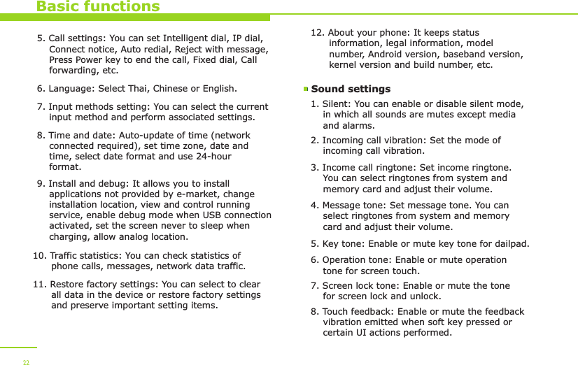 Basic functions5. Call settings: You can set Intelligent dial, IP dial,     Connect notice, Auto redial, Reject with message,     Press Power key to end the call, Fixed dial, Call     forwarding, etc.6. Language: Select Thai, Chinese or English.7. Input methods setting: You can select the current     input method and perform associated settings. 8. Time and date: Auto-update of time (network     connected required), set time zone, date and     time, select date format and use 24-hour     format.9. Install and debug: It allows you to install     applications not provided by e-market, change     installation location, view and control running     service, enable debug mode when USB connection     activated, set the screen never to sleep when     charging, allow analog location.10. Traffic statistics: You can check statistics of       phone calls, messages, network data traffic.11. Restore factory settings: You can select to clear       all data in the device or restore factory settings       and preserve important setting items. 12. About your phone: It keeps status       information, legal information, model       number, Android version, baseband version,       kernel version and build number, etc. Sound settings 1. Silent: You can enable or disable silent mode,     in which all sounds are mutes except media     and alarms.2. Incoming call vibration: Set the mode of     incoming call vibration.3. Income call ringtone: Set income ringtone.     You can select ringtones from system and     memory card and adjust their volume. 4. Message tone: Set message tone. You can     select ringtones from system and memory     card and adjust their volume. 225. Key tone: Enable or mute key tone for dailpad.6. Operation tone: Enable or mute operation     tone for screen touch.  7. Screen lock tone: Enable or mute the tone     for screen lock and unlock.8. Touch feedback: Enable or mute the feedback     vibration emitted when soft key pressed or     certain UI actions performed.