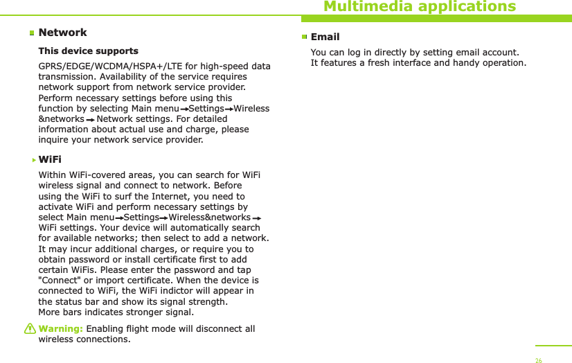 NetworkMultimedia applicationsThis device supports WiFiWithin WiFi-covered areas, you can search for WiFi wireless signal and connect to network. Before using the WiFi to surf the Internet, you need to activate WiFi and perform necessary settings by select Main menu   Settings   Wireless&amp;networks   WiFi settings. Your device will automatically search for available networks; then select to add a network. It may incur additional charges, or require you to obtain password or install certificate first to add certain WiFis. Please enter the password and tap &quot;Connect&quot; or import certificate. When the device is connected to WiFi, the WiFi indictor will appear in the status bar and show its signal strength. More bars indicates stronger signal.GPRS/EDGE/WCDMA/HSPA+/LTE for high-speed data transmission. Availability of the service requires network support from network service provider. Perform necessary settings before using this function by selecting Main menu   Settings   Wireless&amp;networks    Network settings. For detailed information about actual use and charge, please inquire your network service provider.Warning: Enabling flight mode will disconnect all wireless connections.26EmailYou can log in directly by setting email account. It features a fresh interface and handy operation.