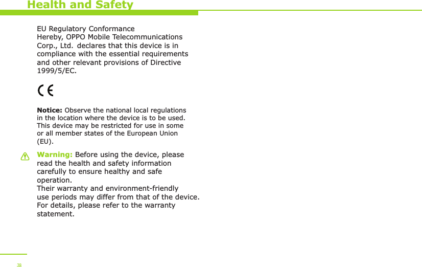 Warning: Before using the device, please read the health and safety information carefully to ensure healthy and safe operation. Their warranty and environment-friendly use periods may differ from that of the device. For details, please refer to the warranty statement.Notice: Observe the national local regulations in the location where the device is to be used. This device may be restricted for use in some or all member states of the European Union (EU).EU Regulatory ConformanceHereby, OPPO Mobile Telecommunications Corp., Ltd. declares that this device is in compliance with the essential requirements and other relevant provisions of Directive 1999/5/EC.Health and Safety38