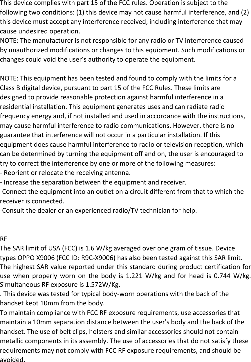 This device complies with part 15 of the FCC rules. Operation is subject to the following two conditions: (1) this device may not cause harmful interference, and (2) this device must accept any interference received, including interference that may cause undesired operation. NOTE: The manufacturer is not responsible for any radio or TV interference caused by unauthorized modifications or changes to this equipment. Such modifications or changes could void the user’s authority to operate the equipment.  NOTE: This equipment has been tested and found to comply with the limits for a Class B digital device, pursuant to part 15 of the FCC Rules. These limits are designed to provide reasonable protection against harmful interference in a residential installation. This equipment generates uses and can radiate radio frequency energy and, if not installed and used in accordance with the instructions, may cause harmful interference to radio communications. However, there is no guarantee that interference will not occur in a particular installation. If this equipment does cause harmful interference to radio or television reception, which can be determined by turning the equipment off and on, the user is encouraged to try to correct the interference by one or more of the following measures: ‐ Reorient or relocate the receiving antenna. ‐ Increase the separation between the equipment and receiver. ‐Connect the equipment into an outlet on a circuit different from that to which the receiver is connected. ‐Consult the dealer or an experienced radio/TV technician for help.   RF The SAR limit of USA (FCC) is 1.6 W/kg averaged over one gram of tissue. Device types OPPO X9006 (FCC ID: R9C‐X9006) has also been tested against this SAR limit. The highest SAR value reported under this standard during product certification for use when properly worn on the body is 1.221 W/kg and for head is 0.744 W/kg. Simultaneous RF exposure is 1.572W/Kg. . This device was tested for typical body‐worn operations with the back of the handset kept 10mm from the body. To maintain compliance with FCC RF exposure requirements, use accessories that maintain a 10mm separation distance between the user&apos;s body and the back of the handset. The use of belt clips, holsters and similar accessories should not contain metallic components in its assembly. The use of accessories that do not satisfy these requirements may not comply with FCC RF exposure requirements, and should be avoided.  
