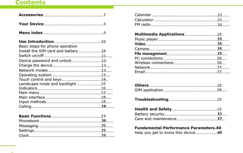 ContentsAccessoriesYour DeviceUse IntroductionBasic steps for phone operationInstall the SIM card and batterySwitch on/offDevice password and unlockCharge the deviceNetwork modesOperating system 13Touch control and keys 14Landscape mode and backlight 15Indicators 16Main menu 17Main interface 18Input methods 18Calling 19Basic FunctionsPhonebook 20Messaging 21Settings 21Clock 23.........................................................7  .........................................................8 .........................................................9.............................................10..........................10.................................................................11..................................12.......................................................13............................................................13.......................................................................................................................................................................................................................................................................................................................................................................................................................................................................................................................................19...........................................................................................................................................................................................................................................................................................................Menu indexCalendarCalculatorFM radioMultimedia ApplicationsMusic player 25Video 25Camera 25File management 25PC connections 26Wireless connections 26Network 27Email 27OthersSIM application 28TroubleshootingHealth and SafetyBattery security 32Care and maintenance 37Fundamental Performance Parameters.40Help you get to know this device 40..........................................................................23........................................................................23...........................................................................24...............................25......................................................................................................................................................................................................................................................................................................................................................................................................................................................................................................................................................................................................................................28..........................................................................................................29...........................................32..................................................................................................................................6
