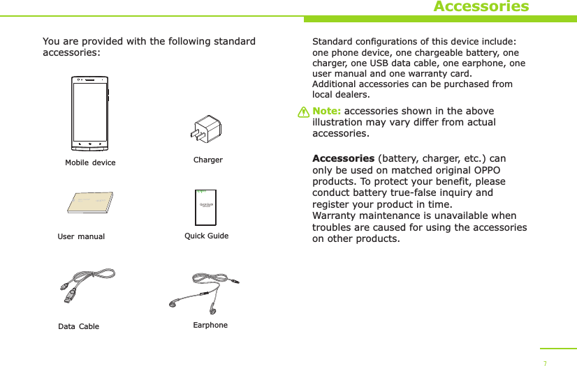     ChargerYou are provided with the following standard accessories:Data Cable       Mobile deviceEarphoneAccessoriesUser manualNote: accessories shown in the above illustration may vary differ from actual accessories.Standard configurations of this device include: one phone device, one chargeable battery, one charger, one USB data cable, one earphone, one user manual and one warranty card.Additional accessories can be purchased from local dealers.Accessories (battery, charger, etc.) can only be used on matched original OPPO products. To protect your benefit, please conduct battery true-false inquiry and register your product in time. Warranty maintenance is unavailable when troubles are caused for using the accessories on other products.7Quick Guide  