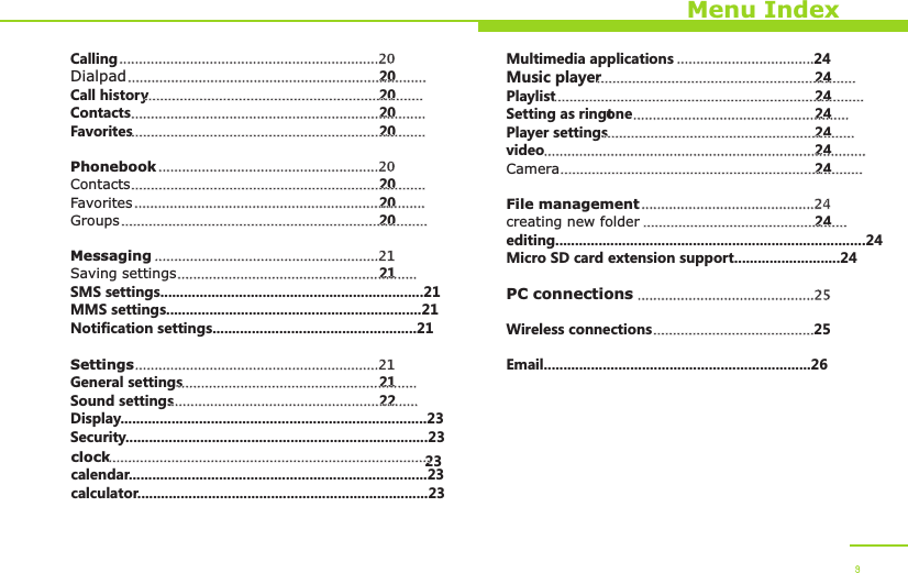 Menu IndexCallingDialpad 20Call history 20Contacts 20Favorites 20PhonebookContacts 20Favorites 20Groups 20MessagingSaving settings 21SMS settings...................................................................21MMS settings.................................................................21Notification settings....................................................21SettingsGeneral settings 21Sound settings 22Display..............................................................................23Security.............................................................................23clock 23calendar............................................................................23calculator..........................................................................23..................................................................20.................................................................................................................................................................................................................................................................................................................................................................20............................................................................................................................................................................................................................................................................................21...........................................................................................................................21..............................................................................................................................................................................................................Multimedia applications 24Music player 24Playlist 24Setting as ringtone 24Player settings 24video 24Camera 24File managementcreating new folder 24editing...............................................................................24Micro SD card extension support...........................24PC connectionsWireless connections 25Email....................................................................26......................................................................................................................................................................................................................................................................................................................................................................................................................................................................................................................24.................................................................................................25.........................................9