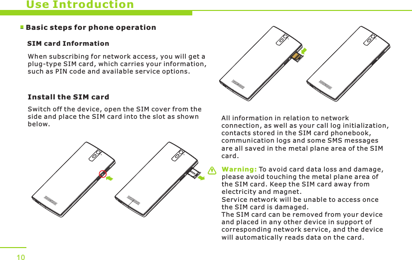 Use IntroductionWarning: To avoid card data loss and damage, please avoid touching the metal plane area of the SIM card. Keep the SIM card away from electricity and magnet. Service network will be unable to access once the SIM card is damaged. The SIM card can be removed from your device and placed in any other device in support of corresponding network service, and the device will automatically reads data on the card. Basic steps for phone operation SIM card Information            When subscribing for network access, you will get a plug-type SIM card, which carries your information, such as PIN code and available service options.Install the SIM card   Switch off the device, open the SIM cover from theside and place the SIM card into the slot as shown below.All information in relation to network connection, as well as your call log initialization, contacts stored in the SIM card phonebook, communication logs and some SMS messages are all saved in the metal plane area of the SIM card.10