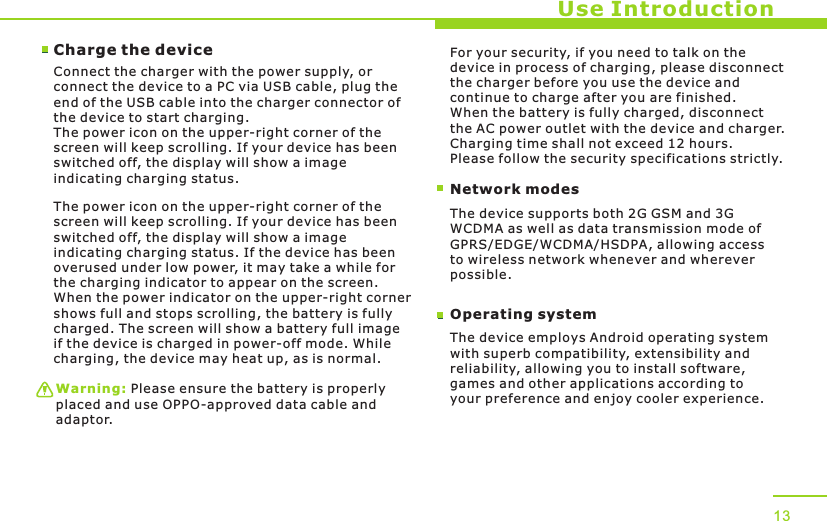 Use IntroductionCharge the device Connect the charger with the power supply, or connect the device to a PC via USB cable, plug the end of the USB cable into the charger connector of the device to start charging. The power icon on the upper-right corner of the screen will keep scrolling. If your device has been switched off, the display will show a image indicating charging status. The power icon on the upper-right corner of the screen will keep scrolling. If your device has been switched off, the display will show a image indicating charging status. If the device has been overused under low power, it may take a while for the charging indicator to appear on the screen. When the power indicator on the upper-right corner shows full and stops scrolling, the battery is fully charged. The screen will show a battery full image if the device is charged in power-off mode. While charging, the device may heat up, as is normal. Warning: Please ensure the battery is properly placed and use OPPO-approved data cable and adaptor. Network modesFor your security, if you need to talk on the device in process of charging, please disconnect the charger before you use the device and continue to charge after you are finished. When the battery is fully charged, disconnect the AC power outlet with the device and charger. Charging time shall not exceed 12 hours. Please follow the security specifications strictly.The device supports both 2G GSM and 3G WCDMA as well as data transmission mode of GPRS/EDGE/WCDMA/HSDPA, allowing access to wireless network whenever and wherever possible. Operating systemThe device employs Android operating system with superb compatibility, extensibility and reliability, allowing you to install software, games and other applications according to your preference and enjoy cooler experience. 13