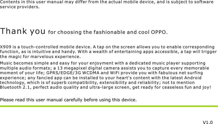 Contents in this user manual may differ from the actual mobile device, and is subject to softwareservice providers.Music becomes simple and easy for your enjoyment with a dedicated music player supportingmultiple audio formats; a 13 megapixel digital camera assists you to capture every memorablemoment of your life; GPRS/EDGE/3G WCDMA and WiFi provide you with fabulous net surfing experience; any fancied app can be installed to your heart&apos;s content with the latest Androidtechnology, which is of superb compatibility, extensibility and reliability; not to mention Bluetooth 2.1, perfect audio quality and ultra-large screen, get ready for ceaseless fun and joy!Please read this user manual carefully before using this device.Thank you for choosing the fashionable and cool OPPO.X909 is a touch-controlled mobile device. A tap on the screen allows you to enable correspondingfunction, as is intuitive and handy. With a wealth of entertaining apps accessible, a tap will trigger the magic for marvelous experience.V1.0