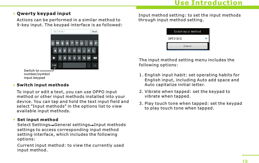 Qwerty keypad inputUse IntroductionActions can be performed in a similar method to 9-key input. The keypad interface is as followed:Switch input methodsTo input or edit a text, you can use OPPO input method or other input methods installed into your device. You can tap and hold the text input field and select &quot;Input methods&quot; in the options list to view available input methods. Set input methodSelect Settings   General settings   Input methods settings to access corresponding input method setting interface, which includes the following options:Current input method: to view the currently used input method.Input method setting: to set the input methods through input method setting.The input method setting menu includes the following options:1. English input habit: set operating habits for     English input, including Auto add space and     Auto capitalize initial letter.2. Vibrate when tapped: set the keypad to     vibrate when tapped.3. Play touch tone when tapped: set the keypad     to play touch tone when tapped.19Switch to number/sy mbol input keypad