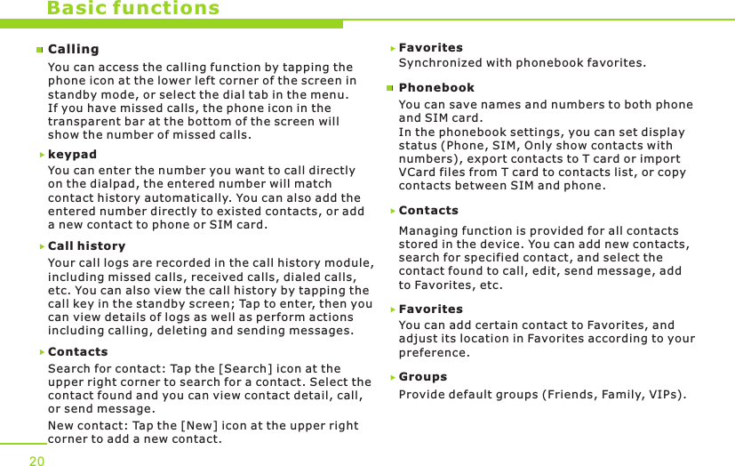 Basic functionsCallingYou can access the calling function by tapping the phone icon at the lower left corner of the screen in standby mode, or select the dial tab in the menu. If you have missed calls, the phone icon in the transparent bar at the bottom of the screen will show the number of missed calls.Call historyYour call logs are recorded in the call history module, including missed calls, received calls, dialed calls, etc. You can also view the call history by tapping the call key in the standby screen; Tap to enter, then you can view details of logs as well as perform actions including calling, deleting and sending messages.ContactsSearch for contact: Tap the [Search] icon at the upper right corner to search for a contact. Select thecontact found and you can view contact detail, call, or send message. New contact: Tap the [New] icon at the upper right corner to add a new contact.Favorites Synchronized with phonebook favorites.ContactsManaging function is provided for all contacts stored in the device. You can add new contacts, search for specified contact, and select the contact found to call, edit, send message, add to Favorites, etc. FavoritesYou can add certain contact to Favorites, and adjust its location in Favorites according to your preference.Groups Provide default groups (Friends, Family, VIPs). You can save names and numbers to both phone and SIM card.In the phonebook settings, you can set display status (Phone, SIM, Only show contacts with numbers), export contacts to T card or import VCard files from T card to contacts list, or copy contacts between SIM and phone.PhonebookYou can enter the number you want to call directly on the dialpad, the entered number will match contact history automatically. You can also add the entered number directly to existed contacts, or add a new contact to phone or SIM card.keypad 20