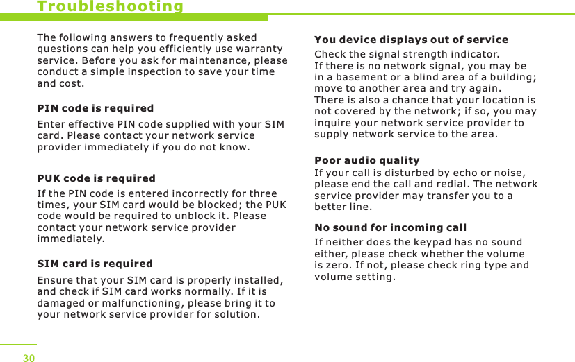 TroubleshootingThe following answers to frequently asked questions can help you efficiently use warranty service. Before you ask for maintenance, please conduct a simple inspection to save your time and cost.PIN code is requiredEnter effective PIN code supplied with your SIM card. Please contact your network service provider immediately if you do not know.PUK code is requiredIf the PIN code is entered incorrectly for three times, your SIM card would be blocked; the PUK code would be required to unblock it. Please contact your network service provider immediately.SIM card is requiredEnsure that your SIM card is properly installed, and check if SIM card works normally. If it is damaged or malfunctioning, please bring it to your network service provider for solution.You device displays out of serviceCheck the signal strength indicator. If there is no network signal, you may be in a basement or a blind area of a building; move to another area and try again. There is also a chance that your location is not covered by the network; if so, you may inquire your network service provider to supply network service to the area. Poor audio qualityIf your call is disturbed by echo or noise, please end the call and redial. The network service provider may transfer you to a better line. No sound for incoming callIf neither does the keypad has no sound either, please check whether the volume is zero. If not, please check ring type and volume setting.30