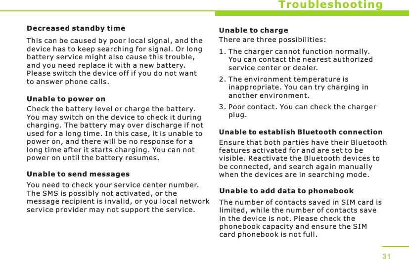 TroubleshootingDecreased standby timeThis can be caused by poor local signal, and the device has to keep searching for signal. Or long battery service might also cause this trouble, and you need replace it with a new battery. Please switch the device off if you do not want to answer phone calls.Unable to power onCheck the battery level or charge the battery. You may switch on the device to check it during charging. The battery may over discharge if not used for a long time. In this case, it is unable to power on, and there will be no response for a long time after it starts charging. You can not power on until the battery resumes.Unable to send messagesYou need to check your service center number. The SMS is possibly not activated, or the message recipient is invalid, or you local network service provider may not support the service.31Unable to chargeThere are three possibilities:1. The charger cannot function normally.     You can contact the nearest authorized     service center or dealer.2. The environment temperature is     inappropriate. You can try charging in     another environment.3. Poor contact. You can check the charger     plug.Unable to establish Bluetooth connectionEnsure that both parties have their Bluetooth features activated for and are set to be visible. Reactivate the Bluetooth devices to be connected, and search again manually when the devices are in searching mode.Unable to add data to phonebookThe number of contacts saved in SIM card is limited, while the number of contacts save in the device is not. Please check the phonebook capacity and ensure the SIM card phonebook is not full. 