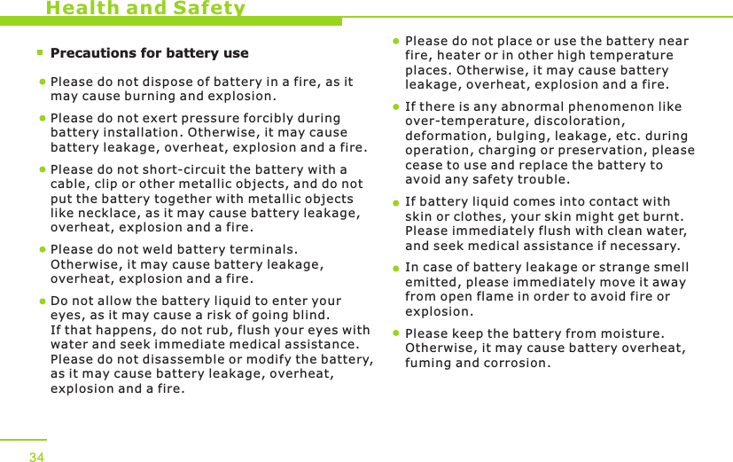        Precautions for battery use    Health and SafetyPlease do not dispose of battery in a fire, as it may cause burning and explosion.Please do not exert pressure forcibly during battery installation. Otherwise, it may cause battery leakage, overheat, explosion and a fire.Please do not short-circuit the battery with a cable, clip or other metallic objects, and do not put the battery together with metallic objects like necklace, as it may cause battery leakage, overheat, explosion and a fire. Please do not weld battery terminals. Otherwise, it may cause battery leakage, overheat, explosion and a fire.  Do not allow the battery liquid to enter your eyes, as it may cause a risk of going blind. If that happens, do not rub, flush your eyes with water and seek immediate medical assistance. Please do not disassemble or modify the battery, as it may cause battery leakage, overheat, explosion and a fire. Please do not place or use the battery near fire, heater or in other high temperature places. Otherwise, it may cause battery leakage, overheat, explosion and a fire.If there is any abnormal phenomenon like over-temperature, discoloration, deformation, bulging, leakage, etc. during operation, charging or preservation, please cease to use and replace the battery to avoid any safety trouble. If battery liquid comes into contact with skin or clothes, your skin might get burnt. Please immediately flush with clean water, and seek medical assistance if necessary. In case of battery leakage or strange smell emitted, please immediately move it away from open flame in order to avoid fire or explosion. Please keep the battery from moisture. Otherwise, it may cause battery overheat, fuming and corrosion. 34