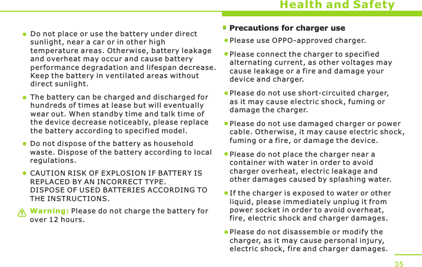        Precautions for charger useWarning: Please do not charge the battery for over 12 hours.Health and SafetyDo not place or use the battery under direct sunlight, near a car or in other high temperature areas. Otherwise, battery leakage and overheat may occur and cause battery performance degradation and lifespan decrease. Keep the battery in ventilated areas without direct sunlight.The battery can be charged and discharged for hundreds of times at lease but will eventually wear out. When standby time and talk time of the device decrease noticeably, please replace the battery according to specified model. Do not dispose of the battery as household waste. Dispose of the battery according to local regulations.Please use OPPO-approved charger. Please connect the charger to specified alternating current, as other voltages may cause leakage or a fire and damage your device and charger. Please do not use short-circuited charger, as it may cause electric shock, fuming or damage the charger. Please do not use damaged charger or power cable. Otherwise, it may cause electric shock, fuming or a fire, or damage the device.Please do not place the charger near a container with water in order to avoid charger overheat, electric leakage and other damages caused by splashing water.If the charger is exposed to water or other liquid, please immediately unplug it from power socket in order to avoid overheat, fire, electric shock and charger damages. Please do not disassemble or modify the charger, as it may cause personal injury, electric shock, fire and charger damages.  35CAUTION RISK OF EXPLOSION IF BATTERY IS REPLACED BY AN INCORRECT TYPE.DISPOSE OF USED BATTERIES ACCORDING TO THE INSTRUCTIONS.