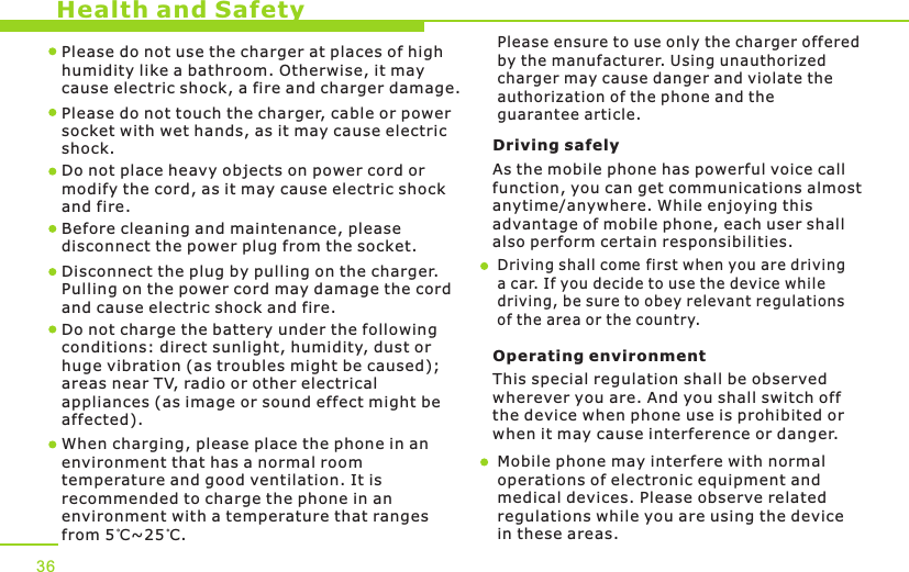 Health and Safety36Please do not use the charger at places of high humidity like a bathroom. Otherwise, it may cause electric shock, a fire and charger damage.Please do not touch the charger, cable or power socket with wet hands, as it may cause electric shock.Do not place heavy objects on power cord or modify the cord, as it may cause electric shock and fire. Before cleaning and maintenance, please disconnect the power plug from the socket.Disconnect the plug by pulling on the charger. Pulling on the power cord may damage the cord and cause electric shock and fire. Driving safely As the mobile phone has powerful voice callfunction, you can get communications almost anytime/anywhere. While enjoying this advantage of mobile phone, each user shall also perform certain responsibilities. Driving shall come first when you are driving a car. If you decide to use the device while driving, be sure to obey relevant regulationsof the area or the country.Operating environment This special regulation shall be observed wherever you are. And you shall switch off the device when phone use is prohibited or when it may cause interference or danger.Mobile phone may interfere with normal operations of electronic equipment and medical devices. Please observe related regulations while you are using the device in these areas. When charging, please place the phone in anenvironment that has a normal room temperature and good ventilation. It is recommended to charge the phone in anenvironment with a temperature that rangesfrom 5 C~25 C. Do not charge the battery under the following conditions: direct sunlight, humidity, dust or huge vibration (as troubles might be caused); areas near TV, radio or other electrical appliances (as image or sound effect might be affected).Please ensure to use only the charger offered by the manufacturer. Using unauthorized charger may cause danger and violate the authorization of the phone and the guarantee article.