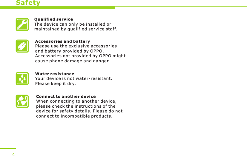 Accessories and batteryPlease use the exclusive accessories and battery provided by OPPO. Accessories not provided by OPPO might cause phone damage and danger.Water resistance Your device is not water-resistant. Please keep it dry.Connect to another deviceWhen connecting to another device, please check the instructions of the device for safety details. Please do not connect to incompatible products. Safety4Qualified serviceThe device can only be installed or maintained by qualified service staff.