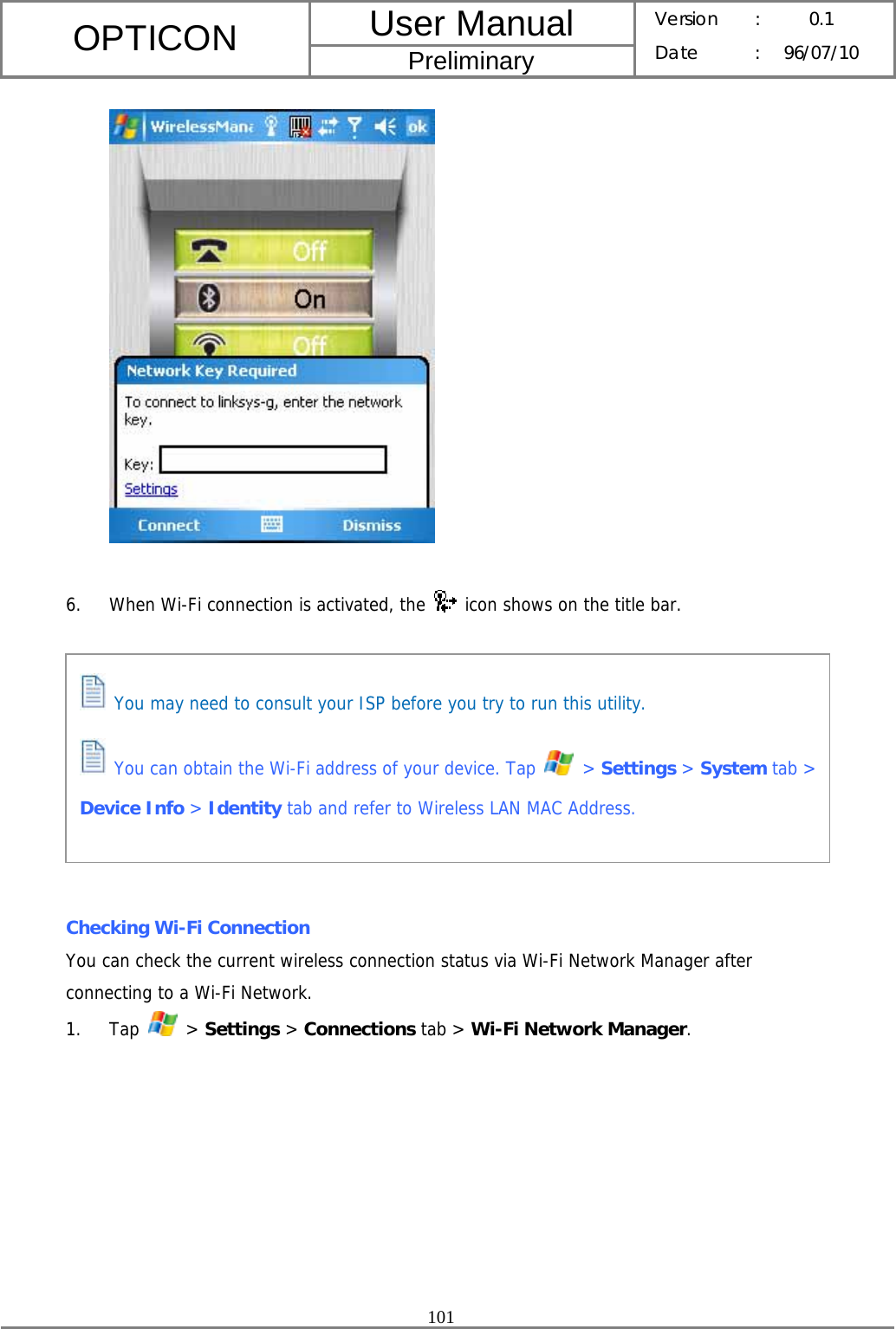 User Manual OPTICON Preliminary Version :  0.1 Date : 96/07/10  101    6. When Wi-Fi connection is activated, the   icon shows on the title bar.          Checking Wi-Fi Connection You can check the current wireless connection status via Wi-Fi Network Manager after connecting to a Wi-Fi Network. 1. Tap   &gt; Settings &gt; Connections tab &gt; Wi-Fi Network Manager.  You may need to consult your ISP before you try to run this utility.   You can obtain the Wi-Fi address of your device. Tap   &gt; Settings &gt; System tab &gt; Device Info &gt; Identity tab and refer to Wireless LAN MAC Address.  