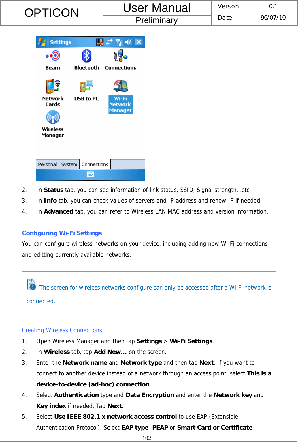 User Manual OPTICON Preliminary Version :  0.1 Date : 96/07/10  102   2. In Status tab, you can see information of link status, SSID, Signal strength…etc. 3. In Info tab, you can check values of servers and IP address and renew IP if needed. 4. In Advanced tab, you can refer to Wireless LAN MAC address and version information.  Configuring Wi-Fi Settings You can configure wireless networks on your device, including adding new Wi-Fi connections and editting currently available networks.       Creating Wireless Connections 1. Open Wireless Manager and then tap Settings &gt; Wi-Fi Settings. 2. In Wireless tab, tap Add New… on the screen. 3. Enter the Network name and Network type and then tap Next. If you want to connect to another device instead of a network through an access point, select This is a device-to-device (ad-hoc) connection. 4. Select Authentication type and Data Encryption and enter the Network key and Key index if needed. Tap Next. 5. Select Use IEEE 802.1 x network access control to use EAP (Extensible Authentication Protocol). Select EAP type: PEAP or Smart Card or Certificate.   The screen for wireless networks configure can only be accessed after a Wi-Fi network is connected. 