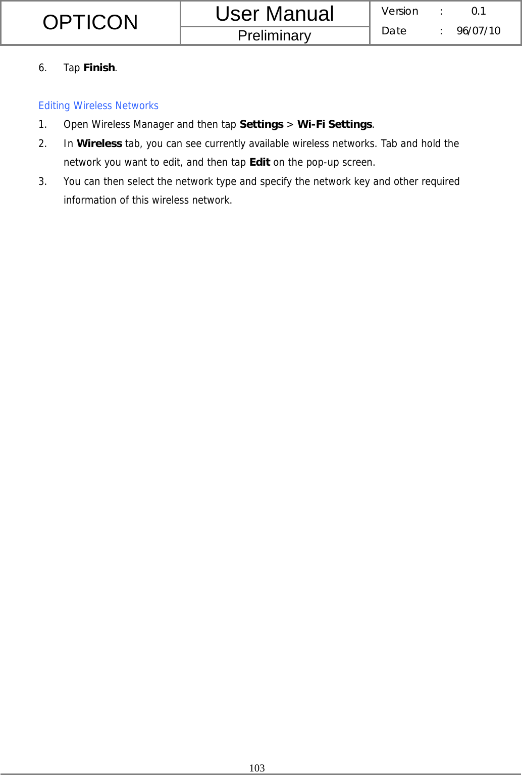 User Manual OPTICON Preliminary Version :  0.1 Date : 96/07/10  103  6. Tap Finish.  Editing Wireless Networks 1. Open Wireless Manager and then tap Settings &gt; Wi-Fi Settings. 2. In Wireless tab, you can see currently available wireless networks. Tab and hold the network you want to edit, and then tap Edit on the pop-up screen. 3. You can then select the network type and specify the network key and other required information of this wireless network.  