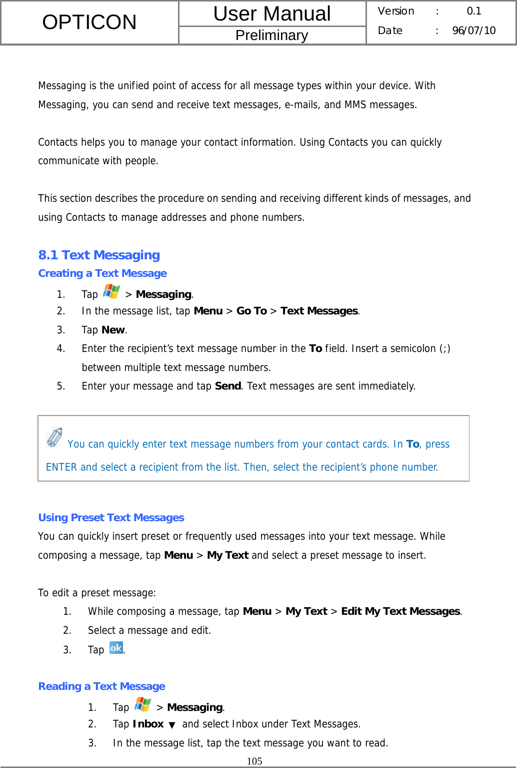 User Manual OPTICON Preliminary Version :  0.1 Date : 96/07/10  105   Messaging is the unified point of access for all message types within your device. With Messaging, you can send and receive text messages, e-mails, and MMS messages.  Contacts helps you to manage your contact information. Using Contacts you can quickly communicate with people.  This section describes the procedure on sending and receiving different kinds of messages, and using Contacts to manage addresses and phone numbers.  8.1 Text Messaging Creating a Text Message 1. Tap   &gt; Messaging. 2. In the message list, tap Menu &gt; Go To &gt; Text Messages. 3. Tap New. 4. Enter the recipient’s text message number in the To field. Insert a semicolon (;) between multiple text message numbers. 5. Enter your message and tap Send. Text messages are sent immediately.       Using Preset Text Messages You can quickly insert preset or frequently used messages into your text message. While composing a message, tap Menu &gt; My Text and select a preset message to insert.  To edit a preset message: 1. While composing a message, tap Menu &gt; My Text &gt; Edit My Text Messages. 2. Select a message and edit. 3. Tap  .  Reading a Text Message 1. Tap   &gt; Messaging. 2. Tap Inbox ▼ and select Inbox under Text Messages. 3. In the message list, tap the text message you want to read.  You can quickly enter text message numbers from your contact cards. In To, press ENTER and select a recipient from the list. Then, select the recipient’s phone number. 