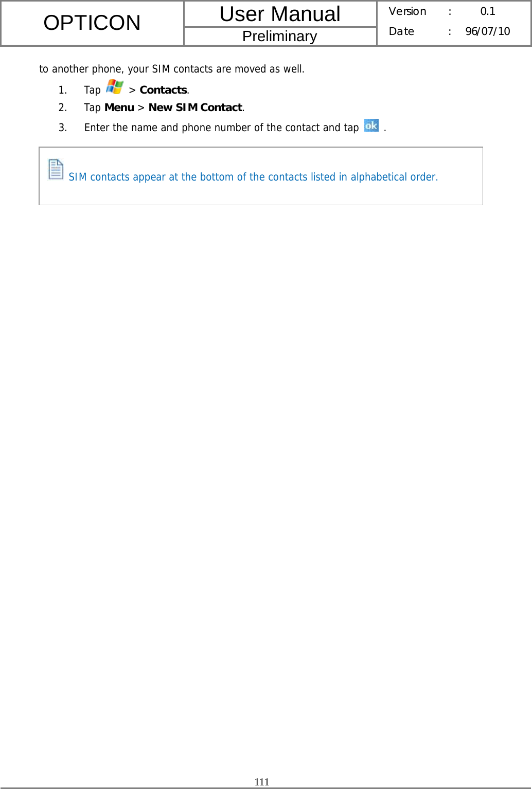 User Manual OPTICON Preliminary Version :  0.1 Date : 96/07/10  111  to another phone, your SIM contacts are moved as well. 1. Tap   &gt; Contacts. 2. Tap Menu &gt; New SIM Contact. 3. Enter the name and phone number of the contact and tap   .         SIM contacts appear at the bottom of the contacts listed in alphabetical order. 