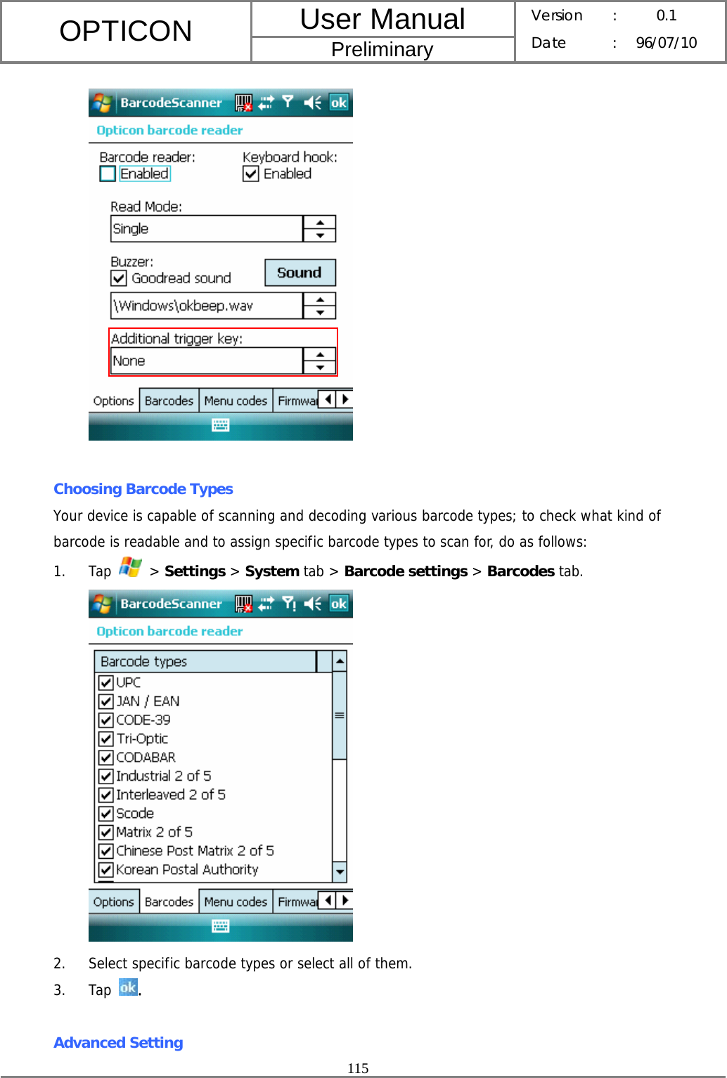 User Manual OPTICON Preliminary Version :  0.1 Date : 96/07/10  115    Choosing Barcode Types Your device is capable of scanning and decoding various barcode types; to check what kind of barcode is readable and to assign specific barcode types to scan for, do as follows: 1. Tap   &gt; Settings &gt; System tab &gt; Barcode settings &gt; Barcodes tab.  2. Select specific barcode types or select all of them. 3. Tap  .  Advanced Setting 