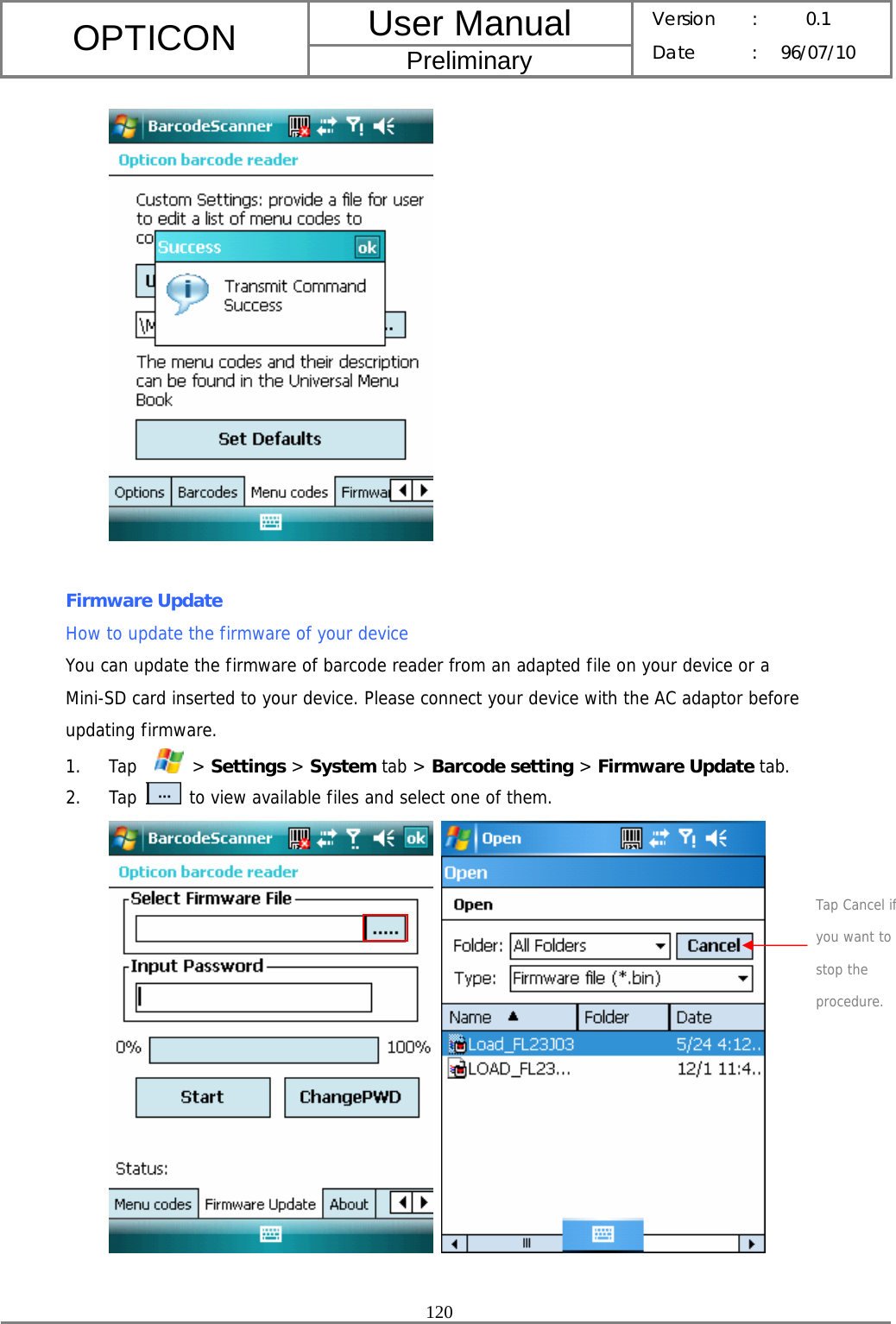 User Manual OPTICON Preliminary Version :  0.1 Date : 96/07/10  120    Firmware Update How to update the firmware of your device You can update the firmware of barcode reader from an adapted file on your device or a Mini-SD card inserted to your device. Please connect your device with the AC adaptor before updating firmware. 1. Tap    &gt; Settings &gt; System tab &gt; Barcode setting &gt; Firmware Update tab. 2. Tap   to view available files and select one of them.     Tap Cancel if you want to stop the procedure. 