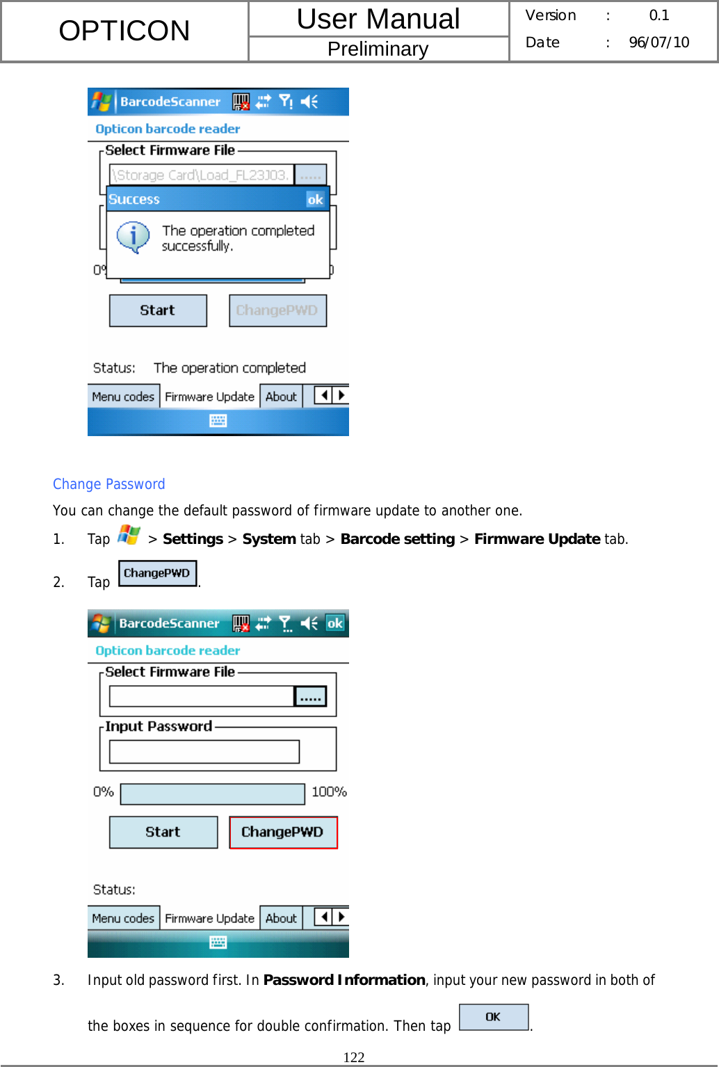 User Manual OPTICON Preliminary Version :  0.1 Date : 96/07/10  122    Change Password You can change the default password of firmware update to another one. 1. Tap   &gt; Settings &gt; System tab &gt; Barcode setting &gt; Firmware Update tab. 2. Tap  .  3. Input old password first. In Password Information, input your new password in both of the boxes in sequence for double confirmation. Then tap  . 