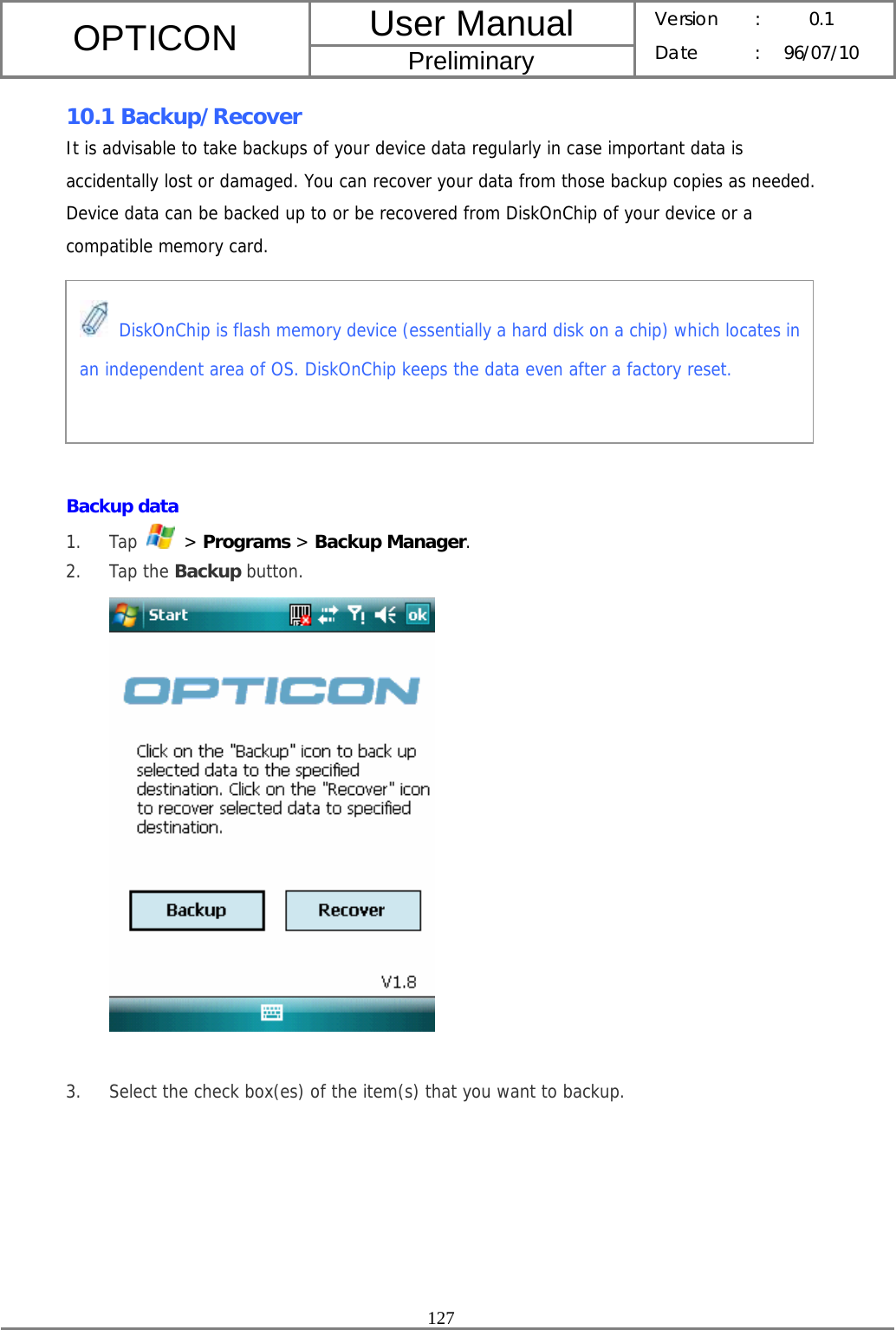 User Manual OPTICON Preliminary Version :  0.1 Date : 96/07/10  127  10.1 Backup/Recover It is advisable to take backups of your device data regularly in case important data is accidentally lost or damaged. You can recover your data from those backup copies as needed. Device data can be backed up to or be recovered from DiskOnChip of your device or a compatible memory card.        Backup data 1. Tap   &gt; Programs &gt; Backup Manager. 2. Tap the Backup button.   3. Select the check box(es) of the item(s) that you want to backup.  DiskOnChip is flash memory device (essentially a hard disk on a chip) which locates in an independent area of OS. DiskOnChip keeps the data even after a factory reset. 