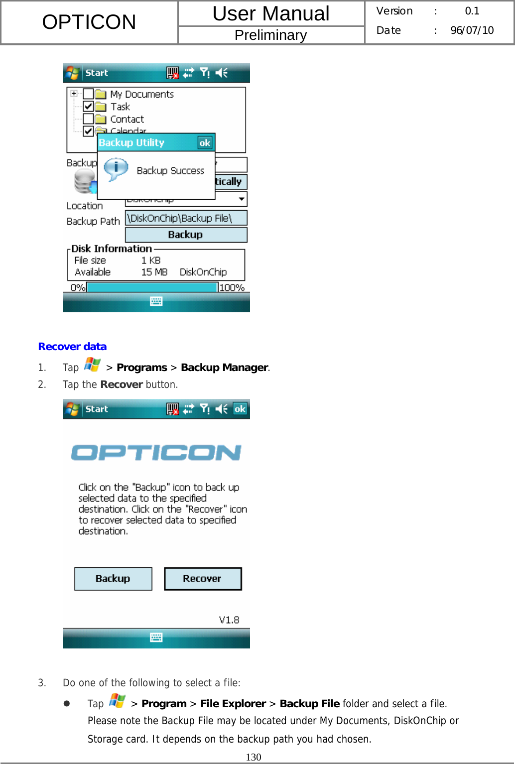 User Manual OPTICON Preliminary Version :  0.1 Date : 96/07/10  130    Recover data 1. Tap   &gt; Programs &gt; Backup Manager. 2. Tap the Recover button.   3. Do one of the following to select a file: z Tap   &gt; Program &gt; File Explorer &gt; Backup File folder and select a file. Please note the Backup File may be located under My Documents, DiskOnChip or Storage card. It depends on the backup path you had chosen. 