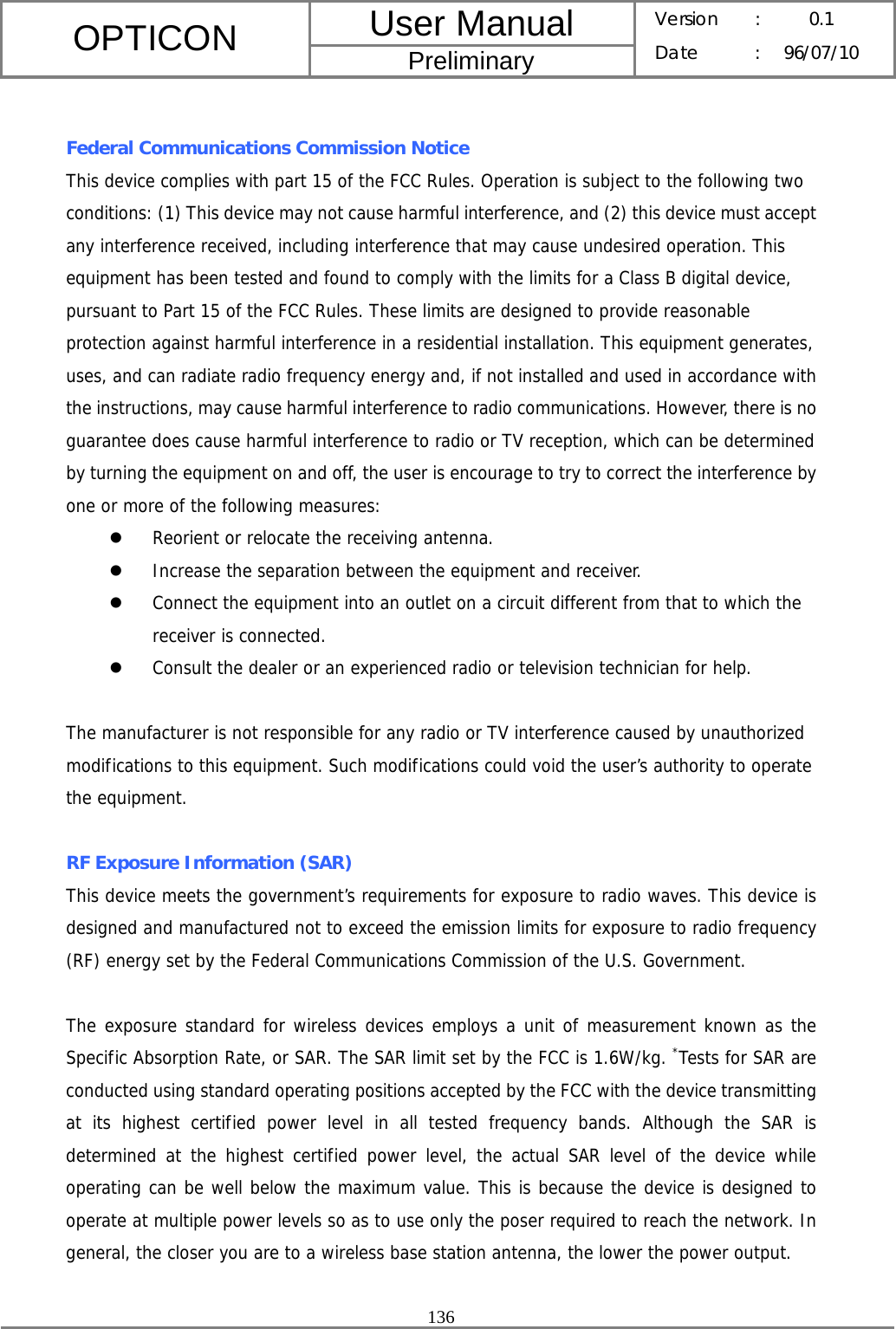 User Manual OPTICON Preliminary Version :  0.1 Date : 96/07/10  136   Federal Communications Commission Notice This device complies with part 15 of the FCC Rules. Operation is subject to the following two conditions: (1) This device may not cause harmful interference, and (2) this device must accept any interference received, including interference that may cause undesired operation. This equipment has been tested and found to comply with the limits for a Class B digital device, pursuant to Part 15 of the FCC Rules. These limits are designed to provide reasonable protection against harmful interference in a residential installation. This equipment generates, uses, and can radiate radio frequency energy and, if not installed and used in accordance with the instructions, may cause harmful interference to radio communications. However, there is no guarantee does cause harmful interference to radio or TV reception, which can be determined by turning the equipment on and off, the user is encourage to try to correct the interference by one or more of the following measures: z Reorient or relocate the receiving antenna. z Increase the separation between the equipment and receiver. z Connect the equipment into an outlet on a circuit different from that to which the receiver is connected. z Consult the dealer or an experienced radio or television technician for help.  The manufacturer is not responsible for any radio or TV interference caused by unauthorized modifications to this equipment. Such modifications could void the user’s authority to operate the equipment.  RF Exposure Information (SAR) This device meets the government’s requirements for exposure to radio waves. This device is designed and manufactured not to exceed the emission limits for exposure to radio frequency (RF) energy set by the Federal Communications Commission of the U.S. Government.    The exposure standard for wireless devices employs a unit of measurement known as the Specific Absorption Rate, or SAR. The SAR limit set by the FCC is 1.6W/kg. *Tests for SAR are conducted using standard operating positions accepted by the FCC with the device transmitting at its highest certified power level in all tested frequency bands. Although the SAR is determined at the highest certified power level, the actual SAR level of the device while operating can be well below the maximum value. This is because the device is designed to operate at multiple power levels so as to use only the poser required to reach the network. In general, the closer you are to a wireless base station antenna, the lower the power output.  
