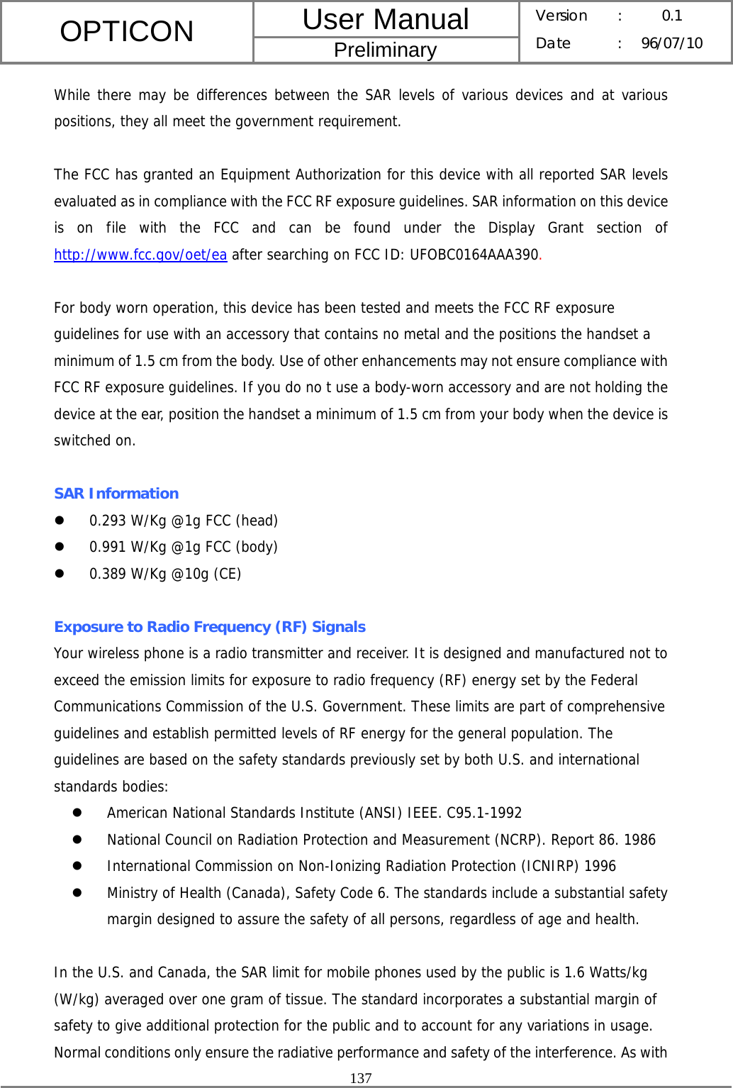 User Manual OPTICON Preliminary Version :  0.1 Date : 96/07/10  137  While there may be differences between the SAR levels of various devices and at various positions, they all meet the government requirement.  The FCC has granted an Equipment Authorization for this device with all reported SAR levels evaluated as in compliance with the FCC RF exposure guidelines. SAR information on this device is on file with the FCC and can be found under the Display Grant section of http://www.fcc.gov/oet/ea after searching on FCC ID: UFOBC0164AAA390.  For body worn operation, this device has been tested and meets the FCC RF exposure guidelines for use with an accessory that contains no metal and the positions the handset a minimum of 1.5 cm from the body. Use of other enhancements may not ensure compliance with FCC RF exposure guidelines. If you do no t use a body-worn accessory and are not holding the device at the ear, position the handset a minimum of 1.5 cm from your body when the device is switched on.  SAR Information z 0.293 W/Kg @1g FCC (head) z 0.991 W/Kg @1g FCC (body) z 0.389 W/Kg @10g (CE)  Exposure to Radio Frequency (RF) Signals Your wireless phone is a radio transmitter and receiver. It is designed and manufactured not to exceed the emission limits for exposure to radio frequency (RF) energy set by the Federal Communications Commission of the U.S. Government. These limits are part of comprehensive guidelines and establish permitted levels of RF energy for the general population. The guidelines are based on the safety standards previously set by both U.S. and international standards bodies: z American National Standards Institute (ANSI) IEEE. C95.1-1992 z National Council on Radiation Protection and Measurement (NCRP). Report 86. 1986 z International Commission on Non-Ionizing Radiation Protection (ICNIRP) 1996 z Ministry of Health (Canada), Safety Code 6. The standards include a substantial safety margin designed to assure the safety of all persons, regardless of age and health.  In the U.S. and Canada, the SAR limit for mobile phones used by the public is 1.6 Watts/kg (W/kg) averaged over one gram of tissue. The standard incorporates a substantial margin of safety to give additional protection for the public and to account for any variations in usage. Normal conditions only ensure the radiative performance and safety of the interference. As with 