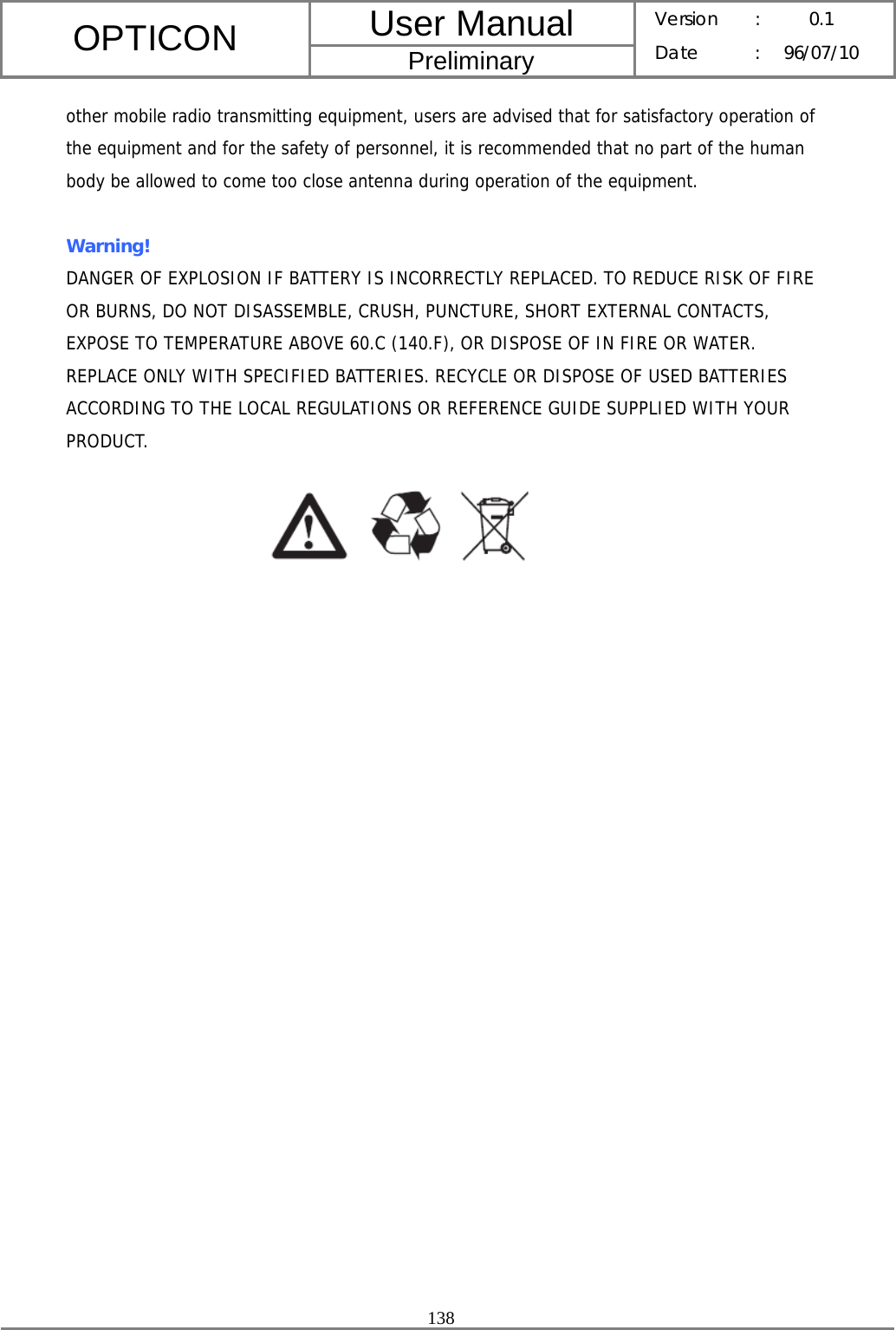 User Manual OPTICON Preliminary Version :  0.1 Date : 96/07/10  138  other mobile radio transmitting equipment, users are advised that for satisfactory operation of the equipment and for the safety of personnel, it is recommended that no part of the human body be allowed to come too close antenna during operation of the equipment.  Warning!  DANGER OF EXPLOSION IF BATTERY IS INCORRECTLY REPLACED. TO REDUCE RISK OF FIRE OR BURNS, DO NOT DISASSEMBLE, CRUSH, PUNCTURE, SHORT EXTERNAL CONTACTS, EXPOSE TO TEMPERATURE ABOVE 60.C (140.F), OR DISPOSE OF IN FIRE OR WATER. REPLACE ONLY WITH SPECIFIED BATTERIES. RECYCLE OR DISPOSE OF USED BATTERIES ACCORDING TO THE LOCAL REGULATIONS OR REFERENCE GUIDE SUPPLIED WITH YOUR PRODUCT.  