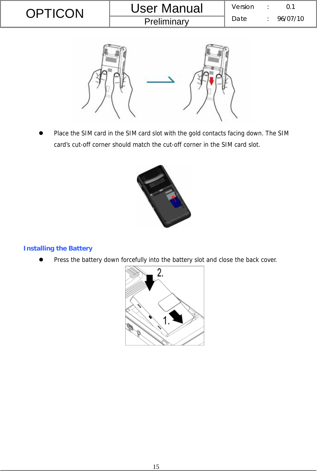 User Manual OPTICON Preliminary Version :  0.1 Date : 96/07/10  15   z Place the SIM card in the SIM card slot with the gold contacts facing down. The SIM card’s cut-off corner should match the cut-off corner in the SIM card slot.    Installing the Battery z Press the battery down forcefully into the battery slot and close the back cover.            