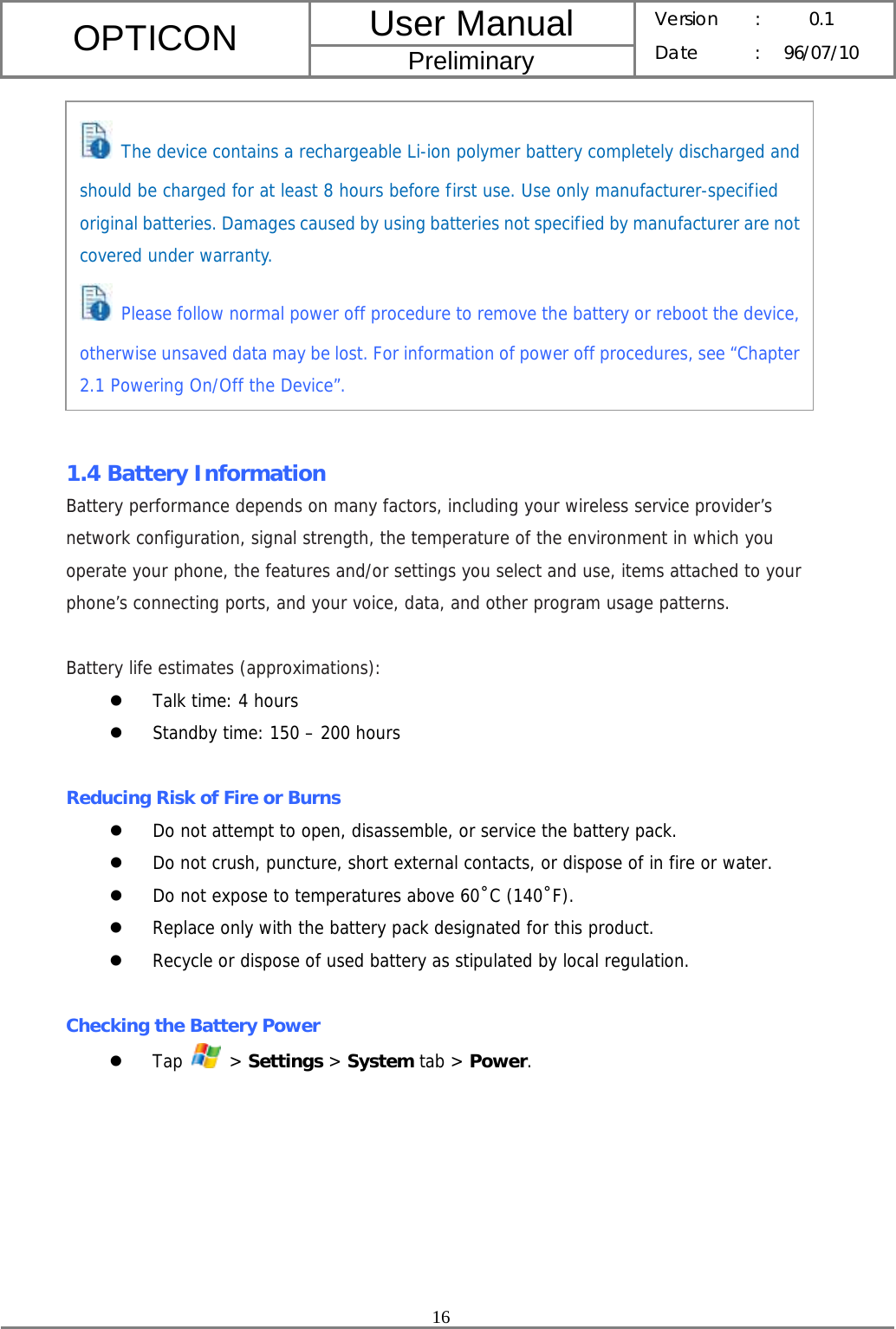 User Manual OPTICON Preliminary Version :  0.1 Date : 96/07/10  16             1.4 Battery Information Battery performance depends on many factors, including your wireless service provider’s network configuration, signal strength, the temperature of the environment in which you operate your phone, the features and/or settings you select and use, items attached to your phone’s connecting ports, and your voice, data, and other program usage patterns.  Battery life estimates (approximations): z Talk time: 4 hours z Standby time: 150 – 200 hours  Reducing Risk of Fire or Burns z Do not attempt to open, disassemble, or service the battery pack. z Do not crush, puncture, short external contacts, or dispose of in fire or water. z Do not expose to temperatures above 60˚C (140˚F). z Replace only with the battery pack designated for this product. z Recycle or dispose of used battery as stipulated by local regulation.  Checking the Battery Power z Tap   &gt; Settings &gt; System tab &gt; Power.  The device contains a rechargeable Li-ion polymer battery completely discharged and should be charged for at least 8 hours before first use. Use only manufacturer-specified original batteries. Damages caused by using batteries not specified by manufacturer are not covered under warranty.  Please follow normal power off procedure to remove the battery or reboot the device, otherwise unsaved data may be lost. For information of power off procedures, see “Chapter 2.1 Powering On/Off the Device”. 