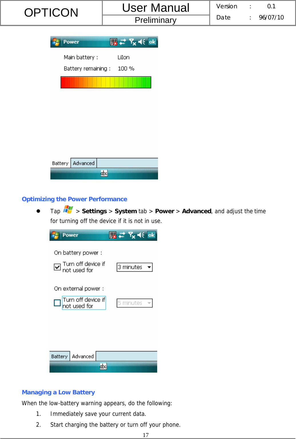 User Manual OPTICON Preliminary Version :  0.1 Date : 96/07/10  17    Optimizing the Power Performance z Tap   &gt; Settings &gt; System tab &gt; Power &gt; Advanced, and adjust the time for turning off the device if it is not in use.   Managing a Low Battery When the low-battery warning appears, do the following: 1. Immediately save your current data. 2. Start charging the battery or turn off your phone. 