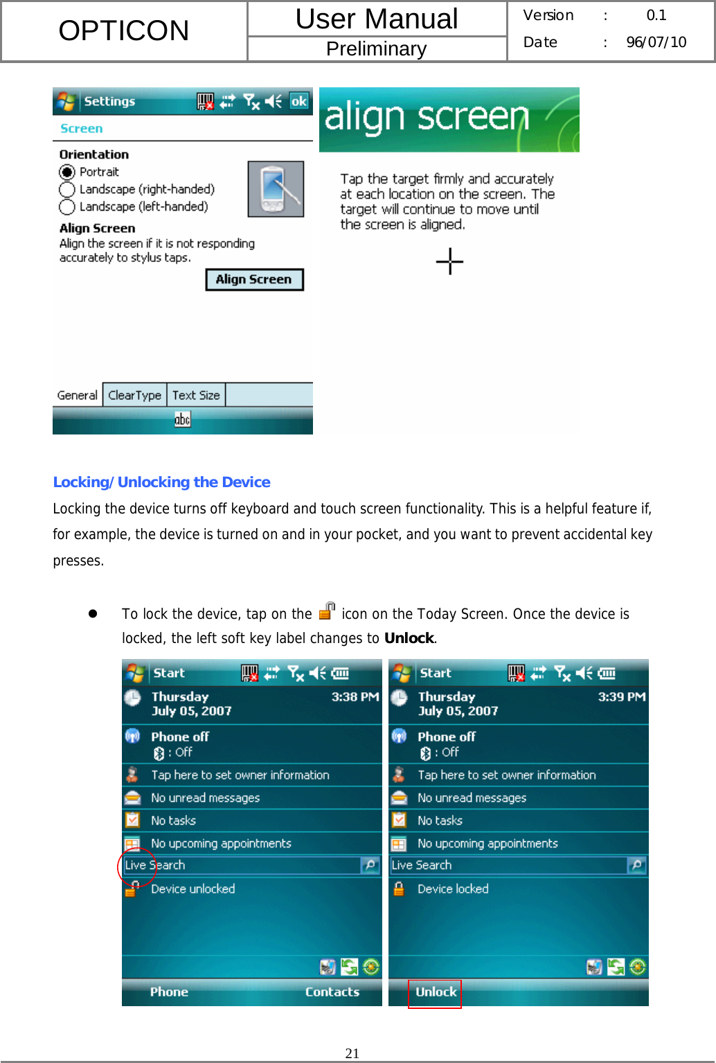 User Manual OPTICON Preliminary Version :  0.1 Date : 96/07/10  21      Locking/Unlocking the Device Locking the device turns off keyboard and touch screen functionality. This is a helpful feature if, for example, the device is turned on and in your pocket, and you want to prevent accidental key presses.  z To lock the device, tap on the   icon on the Today Screen. Once the device is locked, the left soft key label changes to Unlock.     