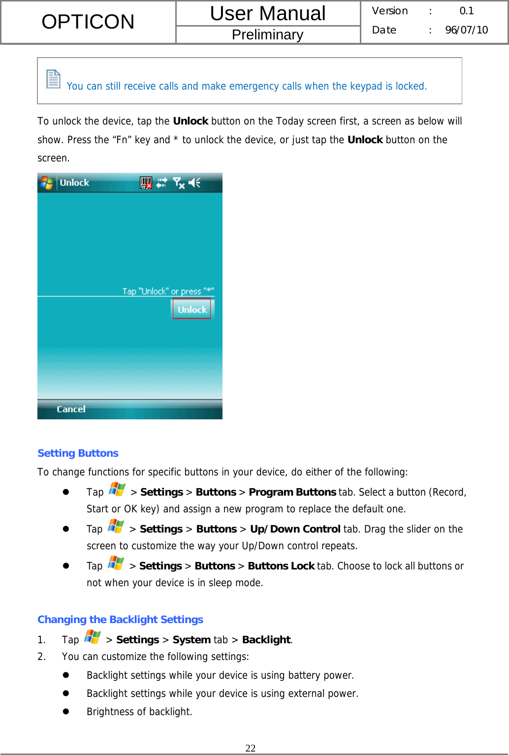 User Manual OPTICON Preliminary Version :  0.1 Date : 96/07/10  22     To unlock the device, tap the Unlock button on the Today screen first, a screen as below will show. Press the “Fn” key and * to unlock the device, or just tap the Unlock button on the screen.   Setting Buttons To change functions for specific buttons in your device, do either of the following: z Tap   &gt; Settings &gt; Buttons &gt; Program Buttons tab. Select a button (Record, Start or OK key) and assign a new program to replace the default one. z Tap   &gt; Settings &gt; Buttons &gt; Up/Down Control tab. Drag the slider on the screen to customize the way your Up/Down control repeats. z Tap   &gt; Settings &gt; Buttons &gt; Buttons Lock tab. Choose to lock all buttons or not when your device is in sleep mode.  Changing the Backlight Settings 1. Tap   &gt; Settings &gt; System tab &gt; Backlight. 2. You can customize the following settings: z Backlight settings while your device is using battery power. z Backlight settings while your device is using external power. z Brightness of backlight.   You can still receive calls and make emergency calls when the keypad is locked. 