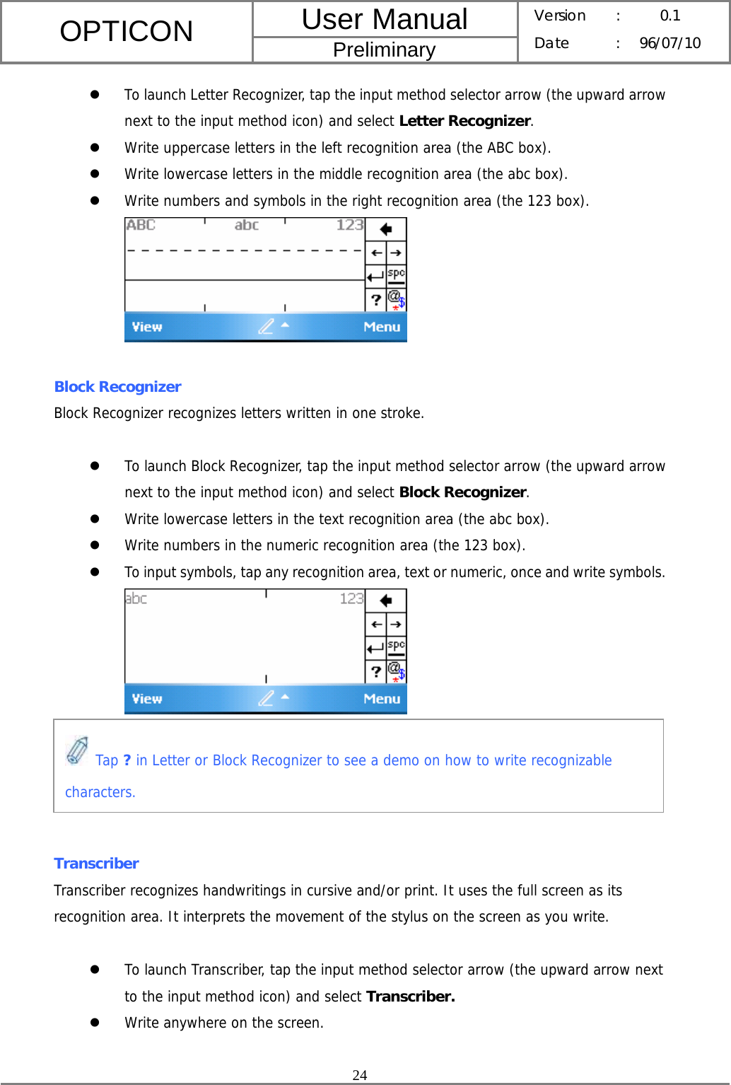 User Manual OPTICON Preliminary Version :  0.1 Date : 96/07/10  24  z To launch Letter Recognizer, tap the input method selector arrow (the upward arrow next to the input method icon) and select Letter Recognizer. z Write uppercase letters in the left recognition area (the ABC box). z Write lowercase letters in the middle recognition area (the abc box). z Write numbers and symbols in the right recognition area (the 123 box).   Block Recognizer Block Recognizer recognizes letters written in one stroke.  z To launch Block Recognizer, tap the input method selector arrow (the upward arrow next to the input method icon) and select Block Recognizer. z Write lowercase letters in the text recognition area (the abc box). z Write numbers in the numeric recognition area (the 123 box). z To input symbols, tap any recognition area, text or numeric, once and write symbols.       Transcriber Transcriber recognizes handwritings in cursive and/or print. It uses the full screen as its recognition area. It interprets the movement of the stylus on the screen as you write.  z To launch Transcriber, tap the input method selector arrow (the upward arrow next to the input method icon) and select Transcriber.  z Write anywhere on the screen.  Tap ? in Letter or Block Recognizer to see a demo on how to write recognizable characters. 